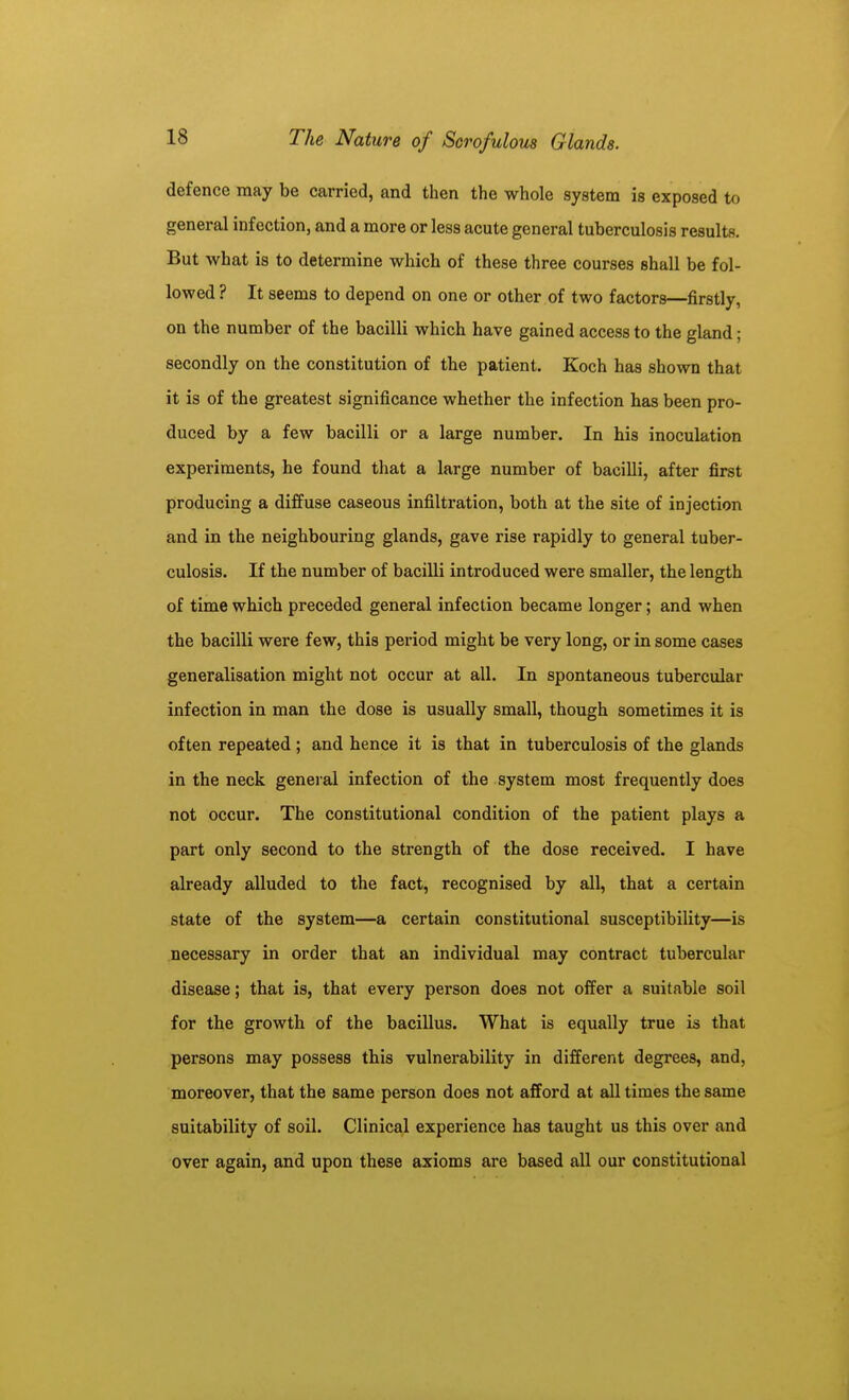 defence may be carried, and then the whole system is exposed to general infection, and a more or less acute general tuberculosis results. But what is to determine which of these three courses shall be fol- lowed ? It seems to depend on one or other of two factors—firstly, on the number of the bacilli which have gained access to the gland; secondly on the constitution of the patient. Koch has shown that it is of the greatest significance whether the infection has been pro- duced by a few bacilli or a large number. In his inoculation experiments, he found that a large number of bacilli, after first producing a diffuse caseous infiltration, both at the site of injection and in the neighbouring glands, gave rise rapidly to general tuber- culosis. If the number of bacilli introduced were smaller, the length of time which preceded general infection became longer; and when the bacilli were few, this period might be very long, or in some cases generalisation might not occur at all. In spontaneous tubercular infection in man the dose is usually small, though sometimes it is often repeated; and hence it is that in tuberculosis of the glands in the neck geneial infection of the system most frequently does not occur. The constitutional condition of the patient plays a part only second to the strength of the dose received. I have already alluded to the fact, recognised by all, that a certain state of the system—a certain constitutional susceptibility—is necessary in order that an individual may contract tubercular disease; that is, that every person does not offer a suitable soil for the growth of the bacillus. What is equally true is that persons may possess this vulnerability in different degrees, and, moreover, that the same person does not afford at all times the same suitability of soil. Clinical experience has taught us this over and over again, and upon these axioms are based all our constitutional