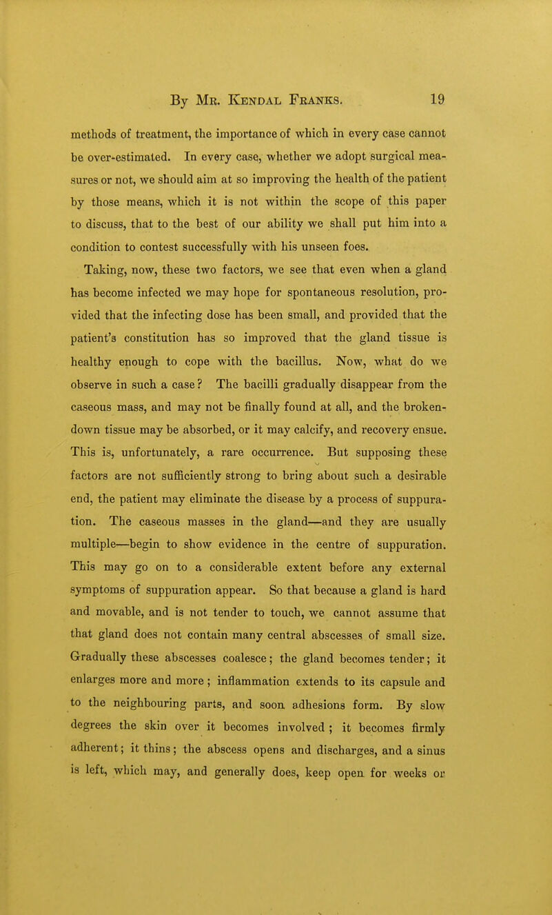 methods of treatment, the importance of which in every case cannot be over-estimated. In every case, whether we adopt surgical mea- sures or not, we should aim at so improving the health of the patient by those means, which it is not within the scope of this paper to discuss, that to the best of our ability we shall put him into a condition to contest successfully with his unseen foes. Taking, now, these two factors, we see that even when a gland has become infected we may hope for spontaneous resolution, pro- vided that the infecting dose has been small, and provided that the patient's constitution has so improved that the gland tissue is healthy enough to cope with the bacillus. Now, what do we observe in such a case? The bacilli gradually disappear from the caseous mass, and may not be finally found at all, and the broken- down tissue may be absorbed, or it may calcify, and recovery ensue. This is, unfortunately, a rare occurrence. But supposing these factors are not sufficiently strong to bring about such a desirable end, the patient may eliminate the disease by a process of suppura- tion. The caseous masses in the gland—and they are usually multiple—begin to show evidence in the centre of suppuration. This may go on to a considerable extent before any external symptoms of suppuration appear. So that because a gland is hard and movable, and is not tender to touch, we cannot assume that that gland does not contain many central abscesses of small size. Gradually these abscesses coalesce; the gland becomes tender; it enlarges more and more ; inflammation extends to its capsule and to the neighbouring parts, and soon adhesions form. By slow degrees the skin over it becomes involved ; it becomes firmly adherent; it thins; the abscess opens and discharges, and a sinus is left, which may, and generally does, keep open for weeks or