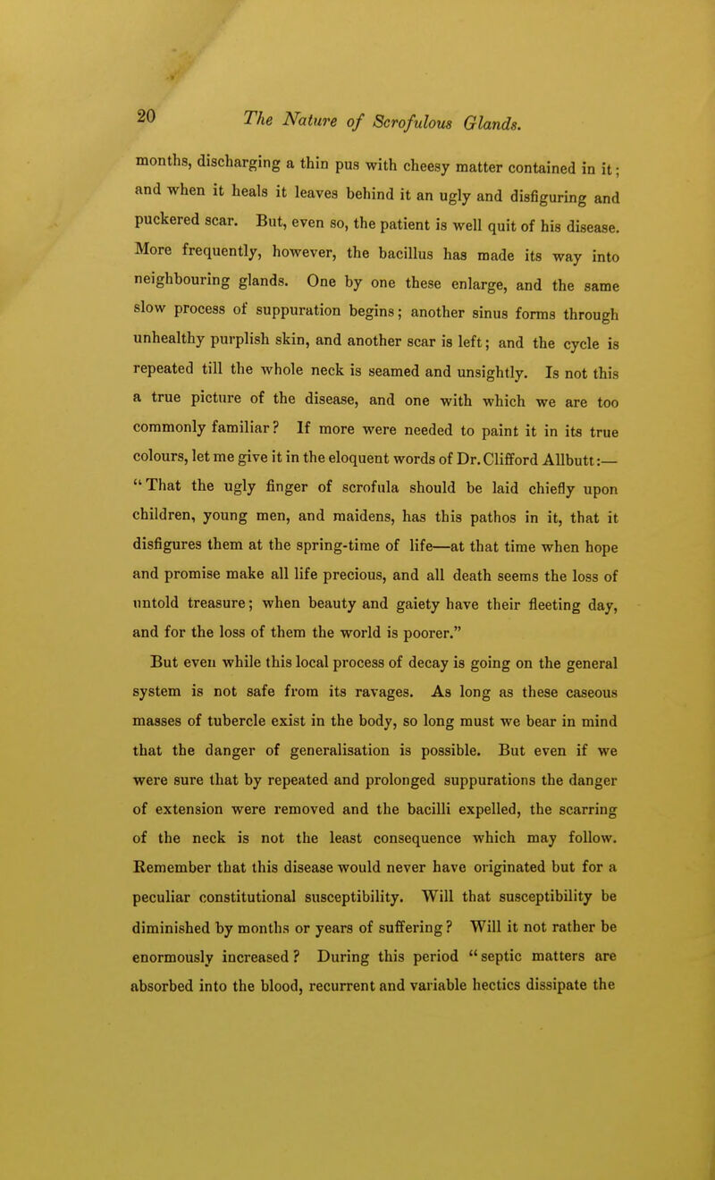 months, discharging a thin pus with cheesy matter contained in it; and when it heals it leaves behind it an ugly and disfiguring and puckered scar. But, even so, the patient is well quit of his disease. More frequently, however, the bacillus has made its way into neighbouring glands. One by one these enlarge, and the same slow process of suppuration begins; another sinus forms through unhealthy purplish skin, and another scar is left; and the cycle is repeated till the whole neck is seamed and unsightly. Is not this a true picture of the disease, and one with which we are too commonly familiar? If more were needed to paint it in its true colours, let me give it in the eloquent words of Dr. Clifford Allbutt:— That the ugly finger of scrofula should be laid chiefly upon children, young men, and maidens, has this pathos in it, that it disfigures them at the spring-time of life—at that time when hope and promise make all life precious, and all death seems the loss of untold treasure; when beauty and gaiety have their fleeting day, and for the loss of them the world is poorer. But even while this local process of decay is going on the general system is not safe from its ravages. As long as these caseous masses of tubercle exist in the body, so long must we bear in mind that the danger of generalisation is possible. But even if we were sure that by repeated and prolonged suppurations the danger of extension were removed and the bacilli expelled, the scarring of the neck is not the least consequence which may follow. Remember that this disease would never have originated but for a peculiar constitutional susceptibility. Will that susceptibility be diminished by months or years of suffering ? Will it not rather be enormously increased ? During this period septic matters are absorbed into the blood, recurrent and variable hectics dissipate the