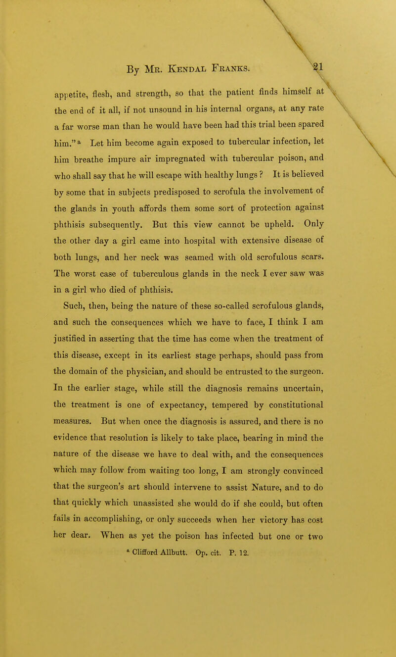 appetite, flesh, and strength, so that the patient finds himself at the end of it all, if not unsound in his internal organs, at any rate a far worse man than he would have been had this trial been spared him. <^ Let him become again exposed to tubercular infection, let him breathe impure air impregnated with tubercular poison, and who shall say that he will escape with healthy lungs ? It is believed by some that in subjects predisposed to scrofula the involvement of the glands in youth affords them some sort of protection against phthisis subsequently. But this view cannot be upheld. Only the other day a girl came into hospital with extensive disease of both lungs, and her neck was seamed with old scrofulous scars. The worst case of tuberculous glands in the neck I ever saw was in a girl who died of phthisis. Such, then, being the nature of these so-called scrofulous glands, and such the consequences which we have to face, I think I am justified in asserting that the time has come when the treatment of this disease, except in its earliest stage perhaps, should pass from the domain of the physician, and should be entrusted to the surgeon. In the earlier stage, while still the diagnosis remains uncertain, the treatment is one of expectancy, tempered by constitutional measures. But when once the diagnosis is assured, and there is no evidence that resolution is likely to take place, bearing in mind the nature of the disease we have to deal with, and the consequences which may follow from waiting too long, I am strongly convinced that the surgeon's art should intervene to assist Nature, and to do that quickly which unassisted she would do if she could, but often fails in accomplishing, or only succeeds when her victory has cost her dear. When as yet the poison has infected but one or two Clifford Allbutt. Op. cit. P. 12.