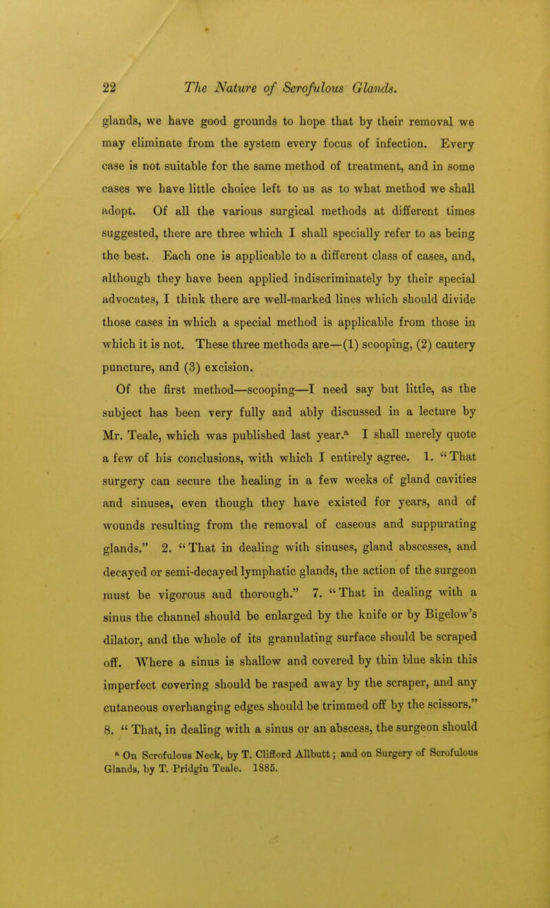 glands, we have good grounds to hope that by their removal we may eliminate from the system every focus of infection. Every case is not suitable for the same method of treatment, and in some cases we have little choice left to us as to what method we shall adopt. Of all the various surgical methods at different times suggested, there are three which I shall specially refer to as being the best. Each one is applicable to a different class of cases, and, although they have been applied indiscriminately by their special advocates, I think there are well-marked lines which should divide those cases in which a special method is applicable from those in which it is not. These three methods are—(1) scooping, (2) cautery puncture, and (3) excision. Of the first method—scooping—I need say but little, as the subject has been very fully and ably discussed in a lecture by Mr. Teale, which was published last year.'' I shall merely quote a few of his conclusions, with which I entirely agree. 1. That surgery can secure the healing in a few weeks of gland cavities and sinuses, even though they have existed for years, and of wounds resulting from the removal of caseous and suppurating glands. 2. That in dealing with sinuses, gland abscesses, and decayed or semi-decayed lymphatic glands, the action of the surgeon must be vigorous and thorough. 7. That in dealing with a sinus the channel should be enlarged by the knife or by Bigelow's dilator, and the whole of its granulating surface should be scraped off. Where a sinus is shallow and covered by thin blue skin this imperfect covering should be rasped away by the scraper, and any cutaneous overhanging edges should be trimmed off by the scissors. 8. That, in dealing with a sinus or an abscess, the surgeon should On Scrofulons Neck, by T. Clifford Allbutt; and on Surgery of Scrofulous Glands, by T, Pridgin Teale, 1885.