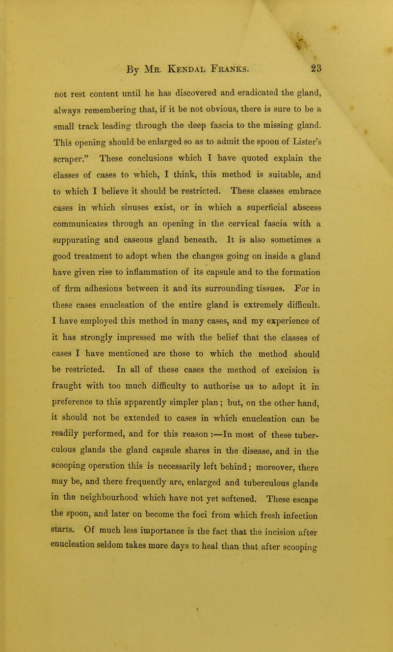 not rest content until he has discovered and eradicated the gland, always remembering that, if it be not obvious, there is sure to be a small track leading through the deep fascia to the missing gland. This opening should be enlarged so as to admit the spoon of Lister's scraper. These conclusions which I have quoted explain the classes of cases to which, I think, this method is suitable, and to which I believe it should be restricted. These classes embrace cases in which sinuses exist, or in which a superficial abscess communicates through an opening in the cervical fascia with a suppurating and caseous gland beneath. It is also sometimes a good treatment to adopt when the changes going on inside a gland have given rise to inflammation of its capsule and to the formation of firm adhesions between it and its surrounding tissues. For in these cases enucleation of the entire gland is extremely difficult. I have employed this method in many cases, and my experience of it has strongly impressed me with the belief that the classes of cases I have mentioned are those to which the method should be restricted. In all of these cases the method of excision is fraught with too much difficulty to authorise us to adopt it in preference to this apparently simpler plan; but, on the other hand, it should not be extended to cases in which enucleation can be readily performed, and for this reason:—In most of these tuber- culous glands the gland capsule shares in the disease, and in the scooping operation this is necessarily left behind; moreover, there may be, and there frequently are, enlarged and tuberculous glands in the neighbourhood which have not yet softened. These escape the spoon, and later on become the foci from which fresh infection starts. Of much less importance is the fact that the incision after enucleation seldom takes more days to heal than that after scooping