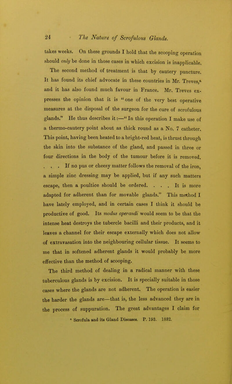 takes weeks. On these grounds I hold that the scooping operation should only be done in those cases in which excision is inapplicable. The second method of treatment is that by cautery puncture. It has found its chief advocate in these countries in Mr. Treves,* and it has also found much favour in France. Mr. Treves ex- presses the opinion that it is one of the very best operative measures at the disposal of the surgeon for the cure of scrofulous glands. He thus describes it:— In this operation I make use of a thermo-cautery point about as thick round as a No. 7 catheter. This point, having been heated to a bright-red heat, is thrust through the skin into the substance of the gland, and passed in three or four directions in the body of the tumour before it is removed. . . . If no pus or cheesy matter follows the removal of the iron, a simple zinc dressing may be applied, but if any such matters escape, then a poultice should be ordered. ... It is more adapted for adherent than for movable glands. This method I have lately employed, and in certain cases I think it should be productive of good. Its modus operandi would seem to be that the intense heat destroys the tubercle bacilli and their products, and it leaves a channel for their escape externally which does not allow of extravasation into the neighbouring cellular tissue. It seems to me that in softened adherent glands it would probably be more effective than the method of scooping. The third method of dealing in a radical manner with these tuberculous glands is by excision. It is specially suitable in those cases where the glands are not adherent. The operation is easier the harder the glands are—that is, the less advanced they are in the process of suppuration. The great advantages I claim for Scrofula and its Gland Diseases. P. 193. 1882.