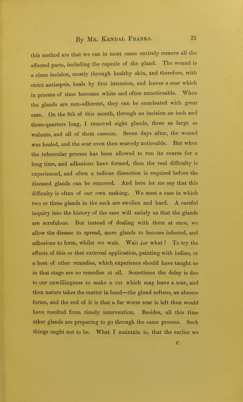 this method are that we can in most cases entirely remove all the affected parts, including the capsule of the gland. The wound is a clean incision, mostly through healthy skin, and therefore, with strict antisepsis, heals by Hrst intention, and leaves a scar which in process of time becomes white and often unnoticeable. When the glands are non-adherent, they can be enucleated with great ease. On the 8th of this month, through an incision an inch and three-quarters long, I removed eight glands, three as large as walnuts, and all of them caseous. Seven days after, the wound was healed, and the scar even then scarcely noticeable. But when the tubercular process has been allowed to run its course for a long time, and adhesions have formed, then the real difficulty is experienced, and often a tedious dissection is required before the diseased glands can be removed. And here let me say that this difficulty is often of our own making. We meet a case in which two or three glands in the neck are swollen and hard. A careful inquiry into the history of the case will satisfy us that the glands are scrofulous. But instead of dealing with them at once, we allow the disease to spread, more glands to become infected, and adhesions to form, whilst we wait. Wait for what ? To try the effects of this or that external application, painting with iodine, or a host of other remedies, which experience should have taught us in that stage are no remedies at all. Sometimes the delay is due to our unwillingness to make a cut which may leave a scar, and then nature takes the matter in hand—the gland softens, an abscess forms, and the end of it is that a far worse scar is left than would have resulted from timely intervention. Besides, all this time other glands are preparing to go through the same process. Such things ought not to be. What I maintain is, that the earlier we C