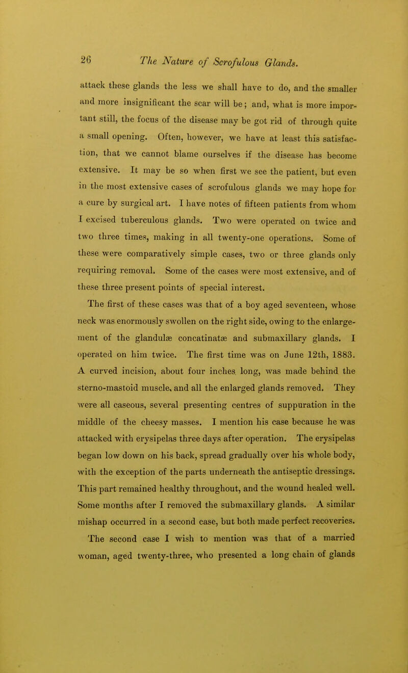attack these glands the less we shall have to do, and the smaller and more insignificant the scar will be; and, what is more impor- tant still, the focus of the disease may be got rid of through quite a small opening. Often, however, we have at least this satisfac- tion, that we cannot blame ourselves if the disease has become extensive. It may be so when first we see the patient, but even in the most extensive cases of scrofulous glands we may hope for a cure by surgical art. I have notes of fifteen patients from whom I excised tuberculous glands. Two were operated on twice and two three times, making in all twenty-one operations. Some of these were comparatively simple cases, two or three glands only requiring removal. Some of the cases were most extensive, and of these three present points of special interest. The first of these cases was that of a boy aged seventeen, whose neck was enormously swollen on the right side, owing to the enlarge- ment of the glandulae concatinatae and submaxillary glands. I operated on him twice. The first time was on June 12th, 1883. A curved incision, about four inches, long, was made behind the sterno-mastoid muscle, and all the enlarged glands removed. They Avere all caseous, several presenting centres of suppuration in the middle of the cheesy masses. I mention his case because he was attacked with erysipelas three days after operation. The erysipelas began low down on his back, spread gradually over his whole body, with the exception of the parts underneath the antiseptic dressings. This part remained healthy throughout, and the wound healed well. Some months after I removed the submaxillary glands. A similar mishap occurred in a second case, but both made perfect recoveries. The second case I wish to mention was that of a married woman, aged twenty-three, who presented a long chain of glands