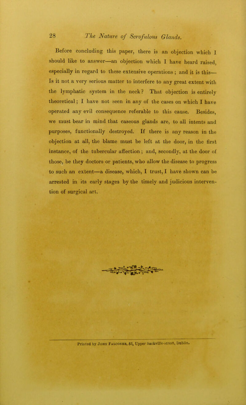 Before concluding this paper, there is an objection which I should like to answer—an objection which I have heard raised, especially in regard to these extensive operations ; and it is this— Is it not a very serious matter to interfere to any great extent with the lymphatic system in the neck ? That objection is entirely theoretical; I have not seen in any of the cases on which I have operated any evil consequence referable to this cause. Besides, we must bear in mind that caseous glands are, to all intents and purposes, functionally destroyed. If there is any reason in the objection at all, the blame must be left at the door, in the first instance, of the tubercular affection; and, secondly, at the door of those, be they doctors or patients, who allow the disease to progress to such an extent—a disease, which, I trust, I have shown can be arrested in its early stages by the timely and judicious interven- tion of surgical art. Printed by John Falconer, 63, Upper Sackville-street, Uablin.