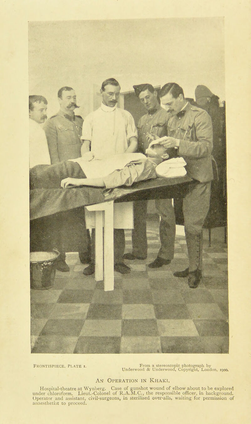 Frontispiece, Plate i. From a stereoscopic photograph by Undenvood & Uiuierwood, Copyright, Loudon, igoo. An Operation in Khaki. Hos|>ital-thcatre at Wynljerg. Case of gunshot wound of elbow about to be explored under cliloroform. Lieut.-Colonel of R.A.RI.C, the responsible officer, in background. Operator and assistant, civil-surgeons, in sterilised over-alls, waiting for permission of aii.testbetist to proceed.