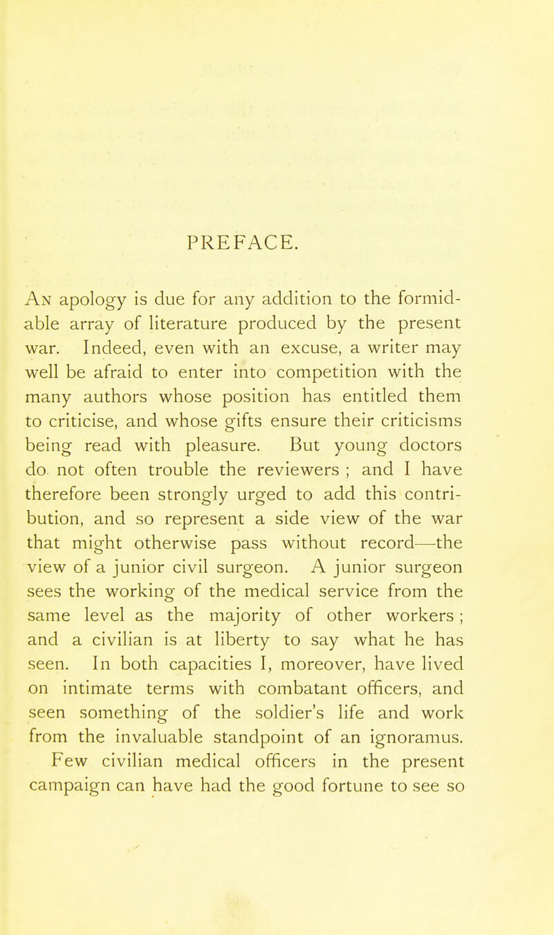 PREFACE. An apology is due for any addition to the formid- able array of literature produced by the present war. Indeed, even with an excuse, a writer may well be afraid to enter into competition with the many authors whose position has entitled them to criticise, and whose gifts ensure their criticisms being read with pleasure. But young doctors do. not often trouble the reviewers ; and I have therefore been strongly urged to add this contri- bution, and so represent a side view of the war that might otherwise pass without record—the view of a junior civil surgeon. A junior surgeon sees the working of the medical service from the same level as the majority of other workers; and a civilian is at liberty to say what he has seen. In both capacities I, moreover, have lived on intimate terms with combatant officers, and seen something of the soldier's life and work from the invaluable standpoint of an ignoramus. Few civilian medical officers in the present campaign can have had the good fortune to see so