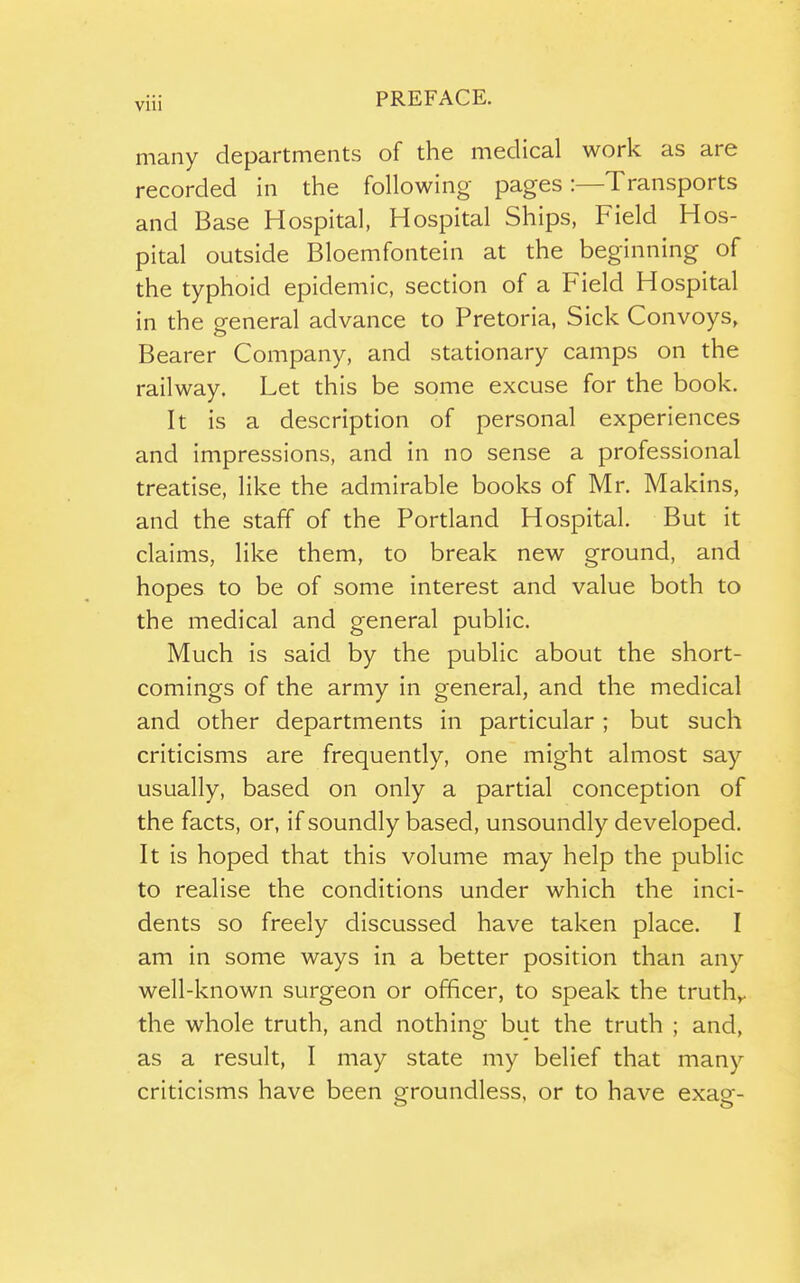 many departments of the medical work as are recorded in the following pages:—Transports and Base Hospital, Hospital Ships, Field Hos- pital outside Bloemfontein at the beginning of the typhoid epidemic, section of a Field Hospital in the general advance to Pretoria, Sick Convoys, Bearer Company, and stationary camps on the railway. Let this be some excuse for the book. It is a description of personal experiences and impressions, and in no sense a professional treatise, like the admirable books of Mr. Makins, and the staff of the Portland Hospital. But it claims, like them, to break new ground, and hopes to be of some interest and value both to the medical and general public. Much is said by the public about the short- comings of the army in general, and the medical and other departments in particular; but such criticisms are frequently, one might almost say usually, based on only a partial conception of the facts, or, if soundly based, unsoundly developed. It is hoped that this volume may help the public to realise the conditions under which the inci- dents so freely discussed have taken place. I am in some ways in a better position than any well-known surgeon or officer, to speak the truth^. the whole truth, and nothing but the truth ; and, as a result, I may state my belief that many criticisms have been sfroundless, or to have exas-