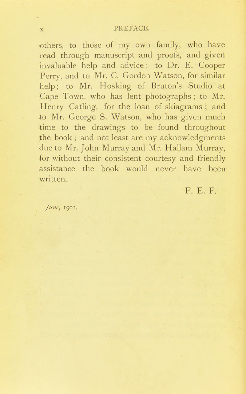 Others, to those of my own family, who have read through manuscript and proofs, and given invaluable help and advice ; to Dr. E. Cooper Perry, and to Mr. C. Gordon Watson, for similar help; to Mr. Hosking of Bruton's Studio at Cape Town, who has lent photographs ; to Mr. Henry Catling, for the loan of skiagrams ; and to Mr. George S. Watson, who has given much time to the drawings to be found throughout the book; and not least are my acknowledgments due to Mr. John Murray and Mr. Hallam Murray, for without their consistent courtesy and friendly assistance the book would never have been written. F. E. F. J tine, 1901.