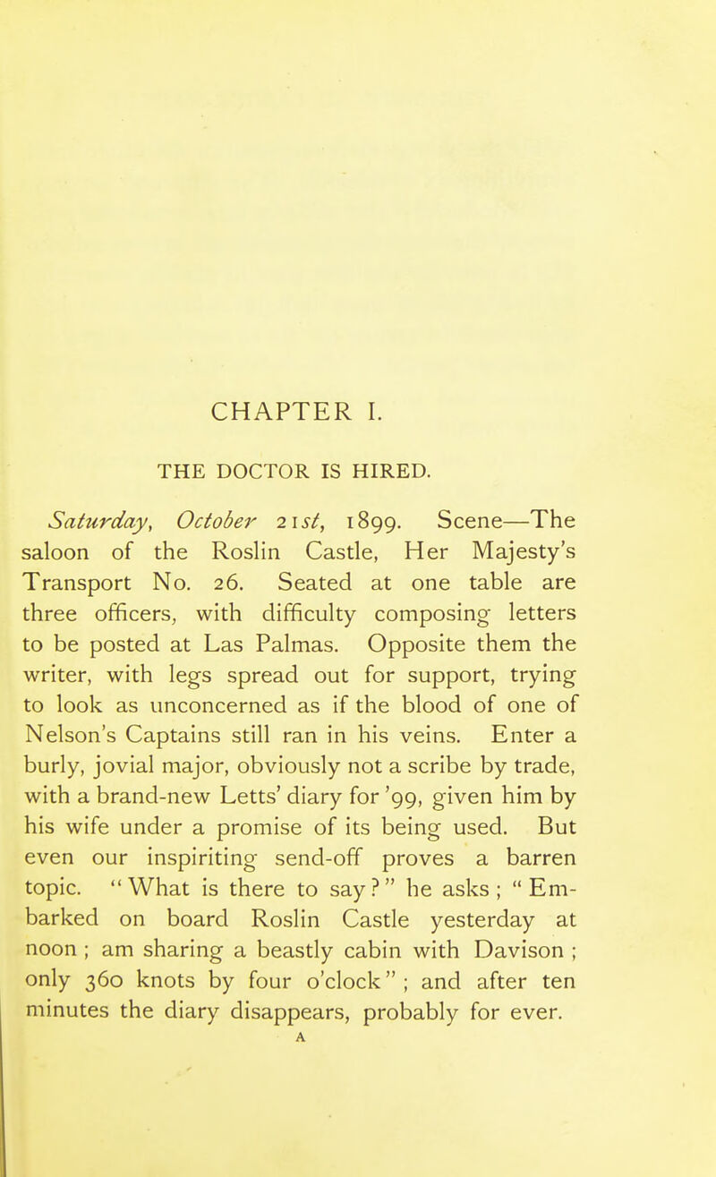 THE DOCTOR IS HIRED. Saturday, October i\st, 1899. Scene—The saloon of the Roslin Castle, Her Majesty's Transport No. 26. Seated at one table are three officers, with difficulty composing letters to be posted at Las Palmas. Opposite them the writer, with legs spread out for support, trying to look as unconcerned as if the blood of one of Nelson's Captains still ran in his veins. Enter a burly, jovial major, obviously not a scribe by trade, with a brand-new Letts' diary for '99, given him by his wife under a promise of its being used. But even our inspiriting send-off proves a barren topic. What is there to say ? he asks ;  Em- barked on board Roslin Castle yesterday at noon ; am sharing a beastly cabin with Davison ; only 360 knots by four o'clock ; and after ten minutes the diary disappears, probably for ever.