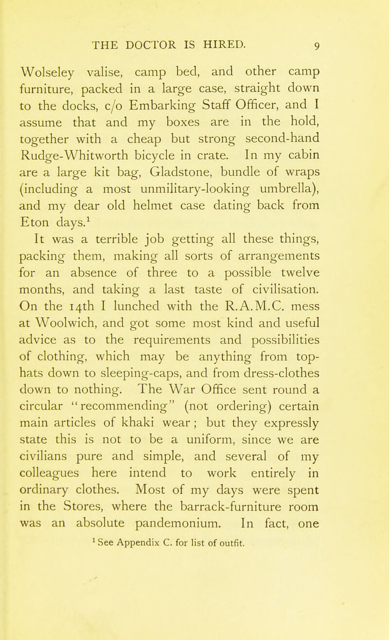 Wolseley valise, camp bed, and other camp furniture, pacl<:ed in a large case, straight down to the docks, c/o Embarking Staff Officer, and I assume that and my boxes are in the hold, together with a cheap but strong second-hand Rudge-Whitworth bicycle in crate. In my cabin are a large kit bag, Gladstone, bundle of wraps (including a most unmilitary-looking umbrella), and my dear old helmet case dating back from Eton days.^ It was a terrible job getting all these things, packing them, making all sorts of arrangements for an absence of three to a possible twelve months, and taking a last taste of civilisation. On the 14th I lunched with the R.A.M.C. mess at Woolwich, and got some most kind and useful advice as to the requirements and possibilities of clothing, which may be anything from top- hats down to sleeping-caps, and from dress-clothes down to nothing. The War Office sent round a circular recommending (not ordering) certain main articles of khaki wear ; but they expressly state this is not to be a uniform, since we are civilians pure and simple, and several of my colleagues here intend to work entirely in ordinary clothes. Most of my days were spent in the Stores, where the barrack-furniture room was an absolute pandemonium. In fact, one ' See Appendix C. for list of outfit.