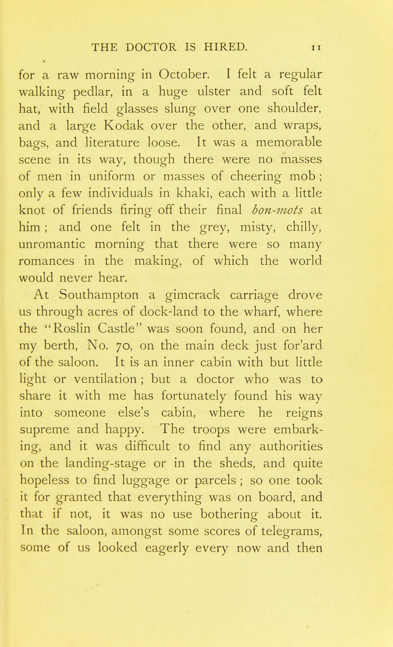 for a raw morning in October. I felt a regular walking pedlar, in a huge ulster and soft felt hat, with field glasses slung over one shoulder, and a large Kodak over the other, and wraps, bags, and literature loose. It was a memorable scene in its way, though there were no masses of men in uniform or masses of cheering mob ; only a few individuals in khaki, each with a little knot of friends firing off their final bon-mots at him ; and one felt in the grey, misty, chilly, unromantic morning that there were so many romances in the making, of which the world would never hear. At Southampton a gimcrack carriage drove us through acres of dock-land to the wharf, where the Roslin Castle was soon found, and on her my berth, No. 70, on the main deck just for'ard of the saloon. It is an inner cabin with but little light or ventilation; but a doctor who was to share it with me has fortunately found his way into someone else's cabin, where he reigns supreme and happy. The troops were embark- ing, and it was difficult to find any authorities on the landing-stage or in the sheds, and quite hopeless to find luggage or parcels ; so one took it for granted that everything was on board, and that if not, it was no use bothering about it. In the saloon, amongst some scores of telegrams, some of us looked eagerly every now and then