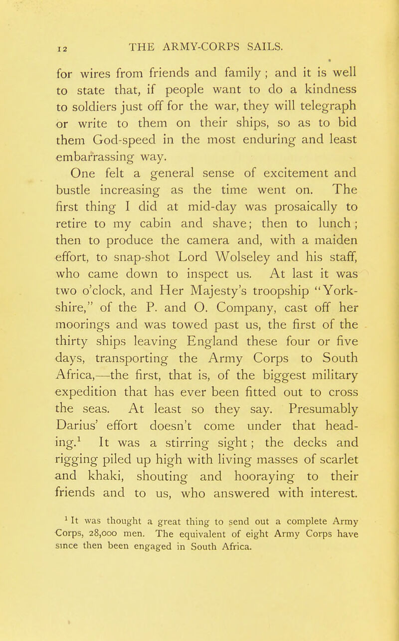 • for wires from friends and family ; and it is well to state that, if people want to do a kindness to soldiers just off for the war, they will telegraph or write to them on their ships, so as to bid them God-speed in the most enduring and least embarrassing way. One felt a general sense of excitement and bustle increasing as the time went on. The first thing I did at mid-day was prosaically to retire to my cabin and shave; then to lunch; then to produce the camera and, with a maiden effort, to snap-shot Lord Wolseley and his staff, who came clown to inspect us. At last it was two o'clock, and Her Majesty's troopship York- shire, of the P. and O. Company, cast off her moorings and was towed past us, the first of the thirty ships leaving England these four or five days, transporting the Army Corps to South Africa,—the first, that is, of the biggest military expedition that has ever been fitted out to cross the seas. At least so they say. Presumably Darius' effort doesn't come under that head- ing.-^ It was a stirring sight; the decks and rigging piled up high with living masses of scarlet and khaki, shouting and hooraying to their friends and to us, who answered with interest. ^ It was thought a great thing to send out a complete Army Corps, 28,000 men. The equivalent of eight Army Corps have smce then been engaged in South Africa.