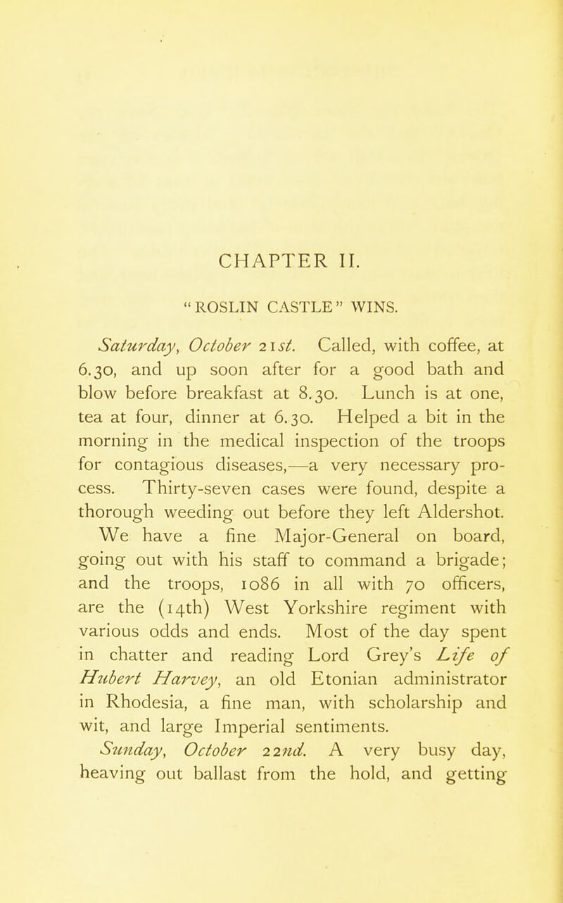 CHAPTER II. ROSLIN CASTLE WINS. Saturday, October 21st. Called, with coffee, at 6.30, and up soon after for a good bath and blow before breakfast at 8.30. Lunch is at one, tea at four, dinner at 6.30. Helped a bit in the morning in the medical inspection of the troops for contagious diseases,—a very necessary pro- cess. Thirty-seven cases were found, despite a thorough weeding out before they left Aldershot. We have a fine Major-General on board, going out with his staff to command a brigade; and the troops, 1086 in all with 70 officers, are the (14th) West Yorkshire regiment with various odds and ends. Most of the day spent in chatter and reading Lord Grey's Lz/e of H^ibert Hai^vey, an old Etonian administrator in Rhodesia, a fine man, with scholarship and wit, and large Imperial sentiments. Sunday, October 22nd. A very busy day, heaving out ballast from the hold, and getting