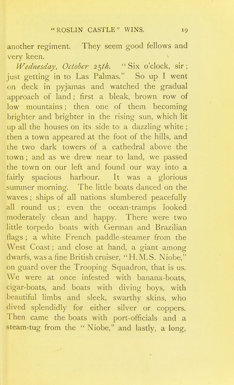 another regiment. They seem good fellows and very keen. ^ Wednesday, October Six o'clock, sir; just getting in to Las Palmas. So up I went on deck in pyjamas and watched the gradual approach of land; first a bleak, brown row of low mountains; then one of them becoming brisfhter and brisfhter in the rising sun, which lit up all the houses on its side to a dazzling white ; then a town appeared at the foot of the hills, and the two dark towers of a cathedral above the town ; and as we drew near to land, we passed the town on our left and found our way into a fairly spacious harbour. It was a glorious summer morning. The little boats danced on the waves ; ships of all nations slumbered peacefully all round us; even the ocean-tramps looked moderately clean and happy. There were two little torpedo boats with German and Brazilian flags ; a white French paddle-steamer from the West Coast; and close at hand, a giant among dwarfs, was a fine British cruiser, H.M.S. Niobe, on guard over the Trooping Squadron, that is us. We were at once infested with banana-boats, cigar-boats, and boats with diving boys, with beautiful limbs and sleek, swarthy skins, who dived splendidly for either silver or coppers. Then came the boats with port-officials and a steam-tug from the  Niobe, and lasdy, a long,