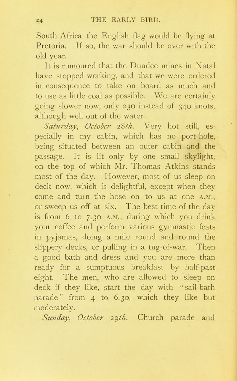 THE EARLY BIRD. South Africa the English flag would be flying at Pretoria. If so, the war should be over with the old year. It is rumoured that the Dundee mines in Natal have stopped working, and that we were ordered in consequence to take on board as much and to use as little coal as possible. We are certainly going slower now, only 230 instead of 340 knots, although well out of the water. Saturday, October 2Zth. Very hot still, es- pecially in my cabin, which has no port-hole, being situated between an outer cabin and the passage. It is lit only by one small skylight, on the top of which Mr. Thomas Atkins stands most of the day. However, most of us sleep on deck now, which is delightful, except when they come and turn the hose on to us at one a.m., or sweep us off at six. The best time of the day is from 6 to 7.30 a.m., during which you drink your coffee and perform various gymnastic feats in pyjamas, doing a mile round and round the slippery decks, or pulling in a tug-of-war. Then a good bath and dress and you are more than ready for a sumptuous breakfast by half-past eight. The men, who are allowed to sleep on deck if they like, start the day with sail-bath parade from 4 to 6.30, which they like but moderately. Sunday, October 2gth. Church parade and
