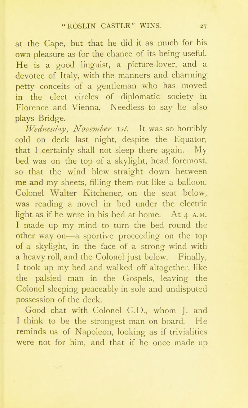 at the Cape, but that he did it as much for his own pleasure as for the chance of its being useful. He is a good linguist, a picture-lover, and a devotee of Italy, with the manners and charming- petty conceits of a gentleman who has moved in the elect circles of diplomatic society in Florence and Vienna. Needless to say he also plays Bridge. Wednesday, November ist. It was so horribly cold on deck last night, despite the Equator, that I certainly shall not sleep there again. My bed was on the top of a skylight, head foremost, so that the wind blew straioht down between me and my sheets, filling them out like a balloon. Colonel Walter Kitchener, on the seat below, was reading a novel in bed under the electric light as if he were in his bed at home. At 4 a.m. I made up my mind to turn the bed round the other way on—a sportive proceeding on the top of a skylight, in the face of a strong wind with a heavy roll, and the Colonel just below. Finally, I took up my bed and walked off altogether, like the palsied man in the Gospels, leaving the Colonel sleeping peaceably in sole and undisputed possession of the deck. Good chat with Colonel CD., whom J. and I think to be the strongest man on board. He reminds us of Napoleon, looking as if trivialities were not for him, and that if he once made up