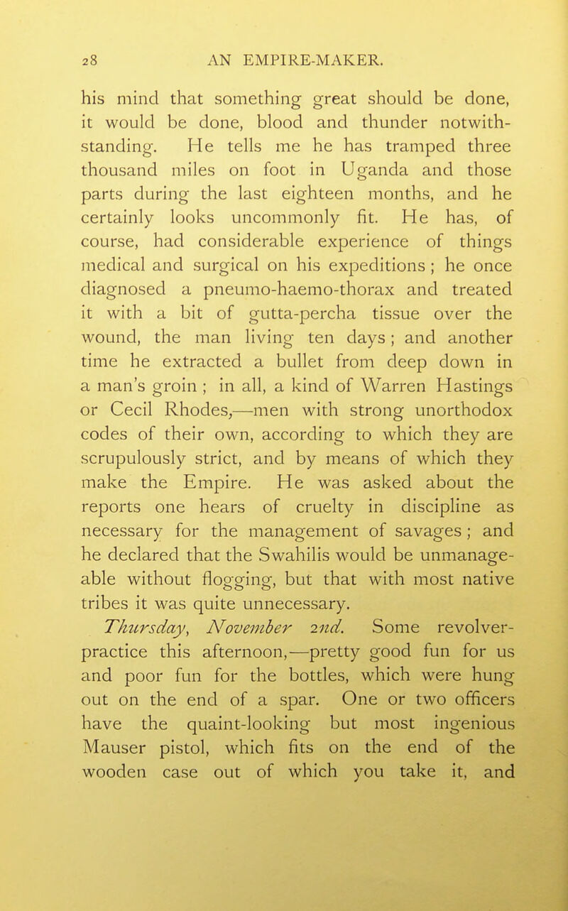 his mind that something great should be done, it would be done, blood and thunder notwith- standing. He tells me he has tramped three thousand miles on foot in Uganda and those parts during the last eighteen months, and he certainly looks uncommonly fit. He has, of course, had considerable experience of things medical and surgical on his expeditions ; he once diagnosed a pneumo-haemo-thorax and treated it with a bit of gutta-percha tissue over the wound, the man living ten days; and another time he extracted a bullet from deep down in a man's groin ; in all, a kind of Warren Hastings or Cecil Rhodes,—men with strong unorthodox codes of their own, according to which they are scrupulously strict, and by means of which they make the Empire. He was asked about the reports one hears of cruelty in discipline as necessary for the management of savages ; and he declared that the Swahilis would be unmanage- able without flogging, but that with most native tribes it was quite unnecessary. Thzcrsday, November 2nd. Some revolver- practice this afternoon,—pretty good fun for us and poor fun for the bottles, which were hung out on the end of a spar. One or two officers have the quaint-looking but most ingenious Mauser pistol, which fits on the end of the wooden case out of which you take it, and