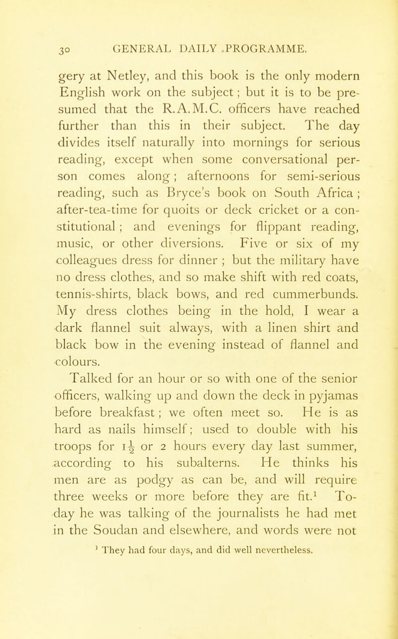 3° GENERAL DAILY .PROGRAMME. gery at Netley, and this book is the only modern English work on the subject; but it is to be pre- sumed that the R.A.M.C. officers have reached further than this in their subject. The day divides itself naturally into mornings for serious reading, except when some conversational per- son comes along; afternoons for semi-serious reading, such as Bryce's book on South Africa ; after-tea-time for quoits or deck cricket or a con- stitutional ; and evenings for flippant reading, music, or other diversions. Five or six of my colleagues dress for dinner ; but the military have no dress clothes, and so make shift with red coats, tennis-shirts, black bows, and red cummerbunds. My dress clothes being in the hold, I wear a dark flannel suit always, with a linen shirt and black bow in the evening instead of flannel and ■colours. Talked for an hour or so with one of the senior officers, walking up and down the deck in pyjamas before breakfast; we often meet so. He is as hard as nails himself; used to double with his troops for i-^ or 2 hours every day last summer, according to his subalterns. He thinks his men are as podgy as can be, and will require three weeks or more before they are fit.^ To- day he was talking of the journalists he had met in the Soudan and elsewhere, and words were not ' They had four days, and did well nevertheless.