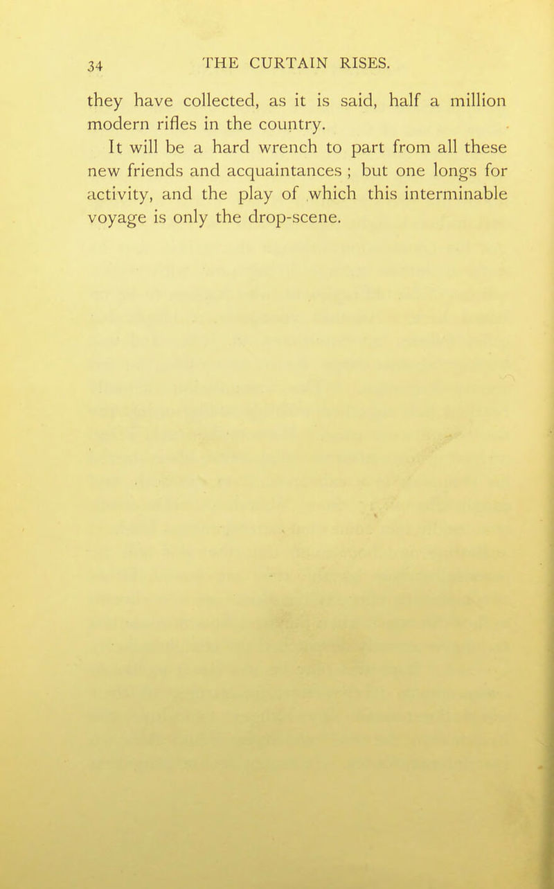 THE CURTAIN RISES. they have collected, as it is said, half a million modern rifles in the country. It will be a hard wrench to part from all these new friends and acquaintances ; but one longs for activity, and the play of which this interminable voyage is only the drop-scene.