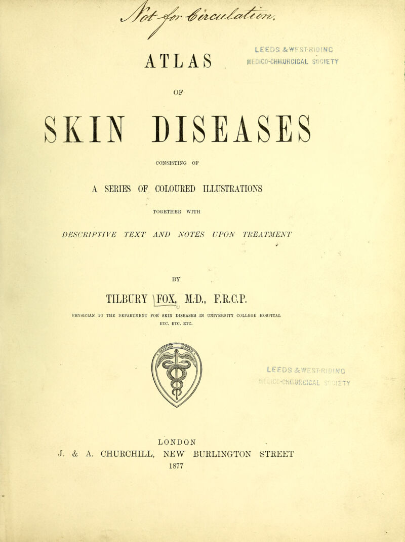 LEEDS JcWEST-RIDINC OF KIN DISEASES CONSISTING OP A SEEIES OF COLOURED ILLUSTEATIONS TOGETHER WITH DESCRIPTIVE TEXT AND NOTES UPON TREATMENT BY TILBURY '.FOX, M.D., F.E.O.P. PHYSICIAN TO THE DEPARTMENT FOE SKIN DISEASES IN DNIVEESITY COLLEGE HOSPITAL ETC. ETC. ETC. LEEDS «5cWEST-RI0ING -•HIKURGiCAL V LONDON J. & A. CHURCHILL, NEW BURLINGTON STREET 1877