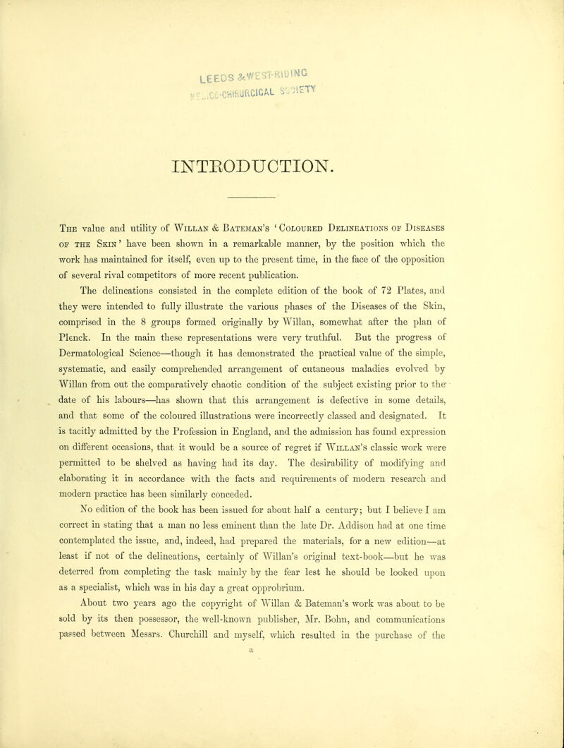 INTEODUCTION. The value and utility of Willan & Bateman's ' Coloured Delineations of Diseases OE the Skin ' have been shown in a remarkable manner, by the position which the work has maintained for itself, even up to the present time, in the face of the opposition of several rival competitors of more recent publication. The delineations consisted in the complete edition of the book of 72 Plates, and they were intended to fully illustrate the various phases of the Diseases of the Skin, comprised in the 8 groups formed originally by Willan, somewhat after the plan of Plenck. In the main these representations were very truthful. But the progress of Dermatological Science—though it has demonstrated the practical value of the simple, systematic, and easily comprehended arrangement of cutaneous maladies evolved by Willan from out the comparatively chaotic condition of the subject existing prior to the date of his labours—has shown that this arrangement is defective in some details, and that some of the coloured illustrations were incorrectly classed and designated. It is tacitly admitted by the Profession in England, and the admission has found expression on different occasions, that it would be a source of regret if Willan's classic work were permitted to be shelved as having had its day. The desirability of modifying and elaborating it in accordance with the facts and requirements of modern research and modern practice has been similarly conceded. No edition of the book has been issued for about half a century; but I believe I am correct in stating that a man no less eminent than the late Dr. Addison had at one time contemplated the issue, and, indeed, had prepared the materials, for a new edition—at least if not of the delineations, certainly of Willan's original text-book—but he Avas deterred from completing the task mainly by the fear lest he should be looked upon as a specialist, which was in his day a great opprobrium. About two years ago the copyright of Willan & Bateman's work was about to be sold by its then possessor, the well-known publisher, Mr. Bohn, and communications passed between Messrs. Churchill and myself, which resulted in the purchase of the a