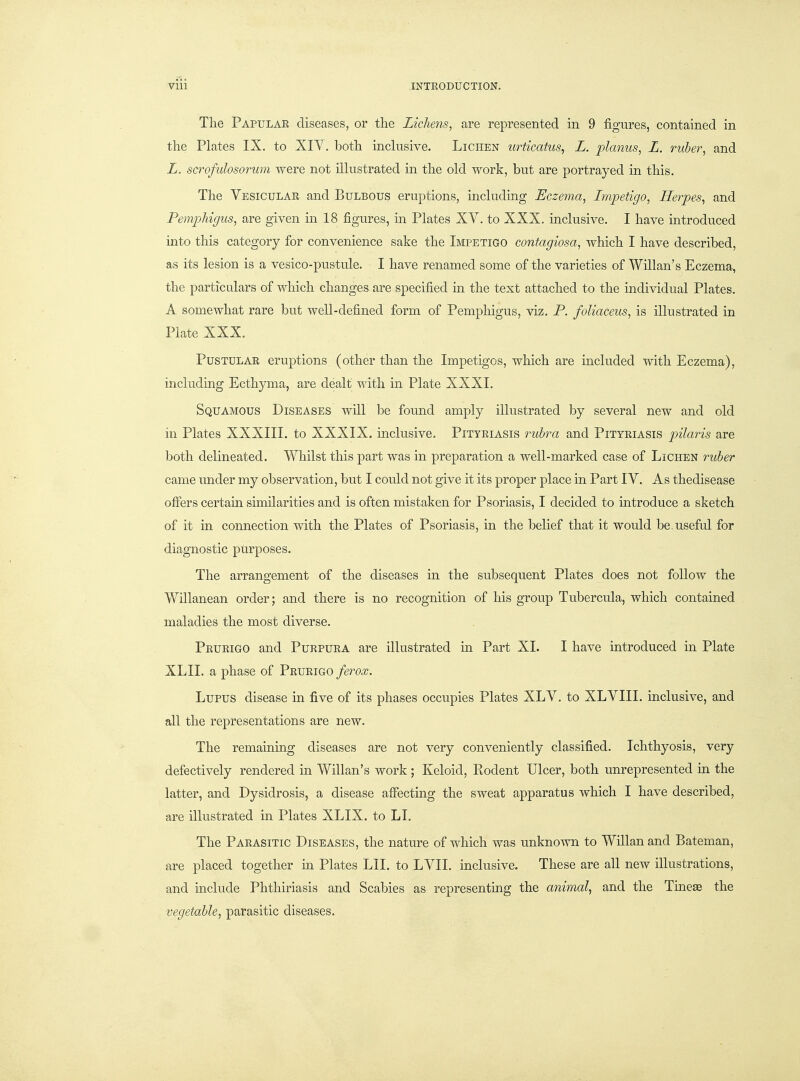 The Papular diseases, or the Lichens, are represented in 9 figures, contained in the Plates IX. to XIV. both inclusive. Lichen urticatus^ L. planus, L. ruber, and L. scrofulosorum were not illustrated in the old work, but are portrayed in this. The Vesicular and Bulbous eruptions, includirig Eczema, Impetigo, Herpes, and Pemphigus, are given in 18 figures, m Plates XV. to XXX. inclusive. I have mtroduced into this category for convenience sake the Impetigo contagiosa, which I have described, as its lesion is a vesico-pustule. I have renamed some of the varieties of Willan's Eczema, the particulars of which changes are specified in the text attached to the individual Plates. A somewhat rare but well-defined form of Pemphigus, viz. P. foliaceus, is illustrated in Plate XXX. Pustular eruptions (other than the Impetigos, which are included with Eczema), including Ecthyma, are dealt with in Plate XXXL Squamous Diseases will be found amply illustrated by several new and old in Plates XXXIII. to XXXIX. inclusive. Pityriasis rubra and Pityriasis pilaris are both delineated. Whilst this part was in preparation a well-marked case of Lichen ruber came under my observation, but I could not give it its proper place in Part IV. As thedisease ofifers certain similarities and is often mistaken for Psoriasis, I decided to introduce a sketch of it in connection with the Plates of Psoriasis, in the belief that it would be. useful for diagnostic purposes. The arrangement of the diseases in the subsequent Plates does not follow the Wnianean order; and there is no recognition of his group Tubercula, which contained maladies the most diverse. Prurigo and Purpura are illustrated in Part XL I have introduced in Plate XLII. a phase of Prurigo ferox. Lupus disease in five of its phases occupies Plates XLV, to XLVIII. inclusive, and all the representations are new. The remaining diseases are not very conveniently classified. Ichthyosis, very defectively rendered in Willan's work; Keloid, Rodent Ulcer, both unrepresented in the latter, and Dysidrosis, a disease affecting the sweat apparatus which I have described, are illustrated in Plates XLIX. to LI. The Parasitic Diseases, the nature of which was unknown to Willan and Bateman, are placed together m Plates LII. to LVIL inclusive. These are all new illustrations, and include Phthiriasis and Scabies as representing the animal, and the Tmeae the vegetable, parasitic diseases.