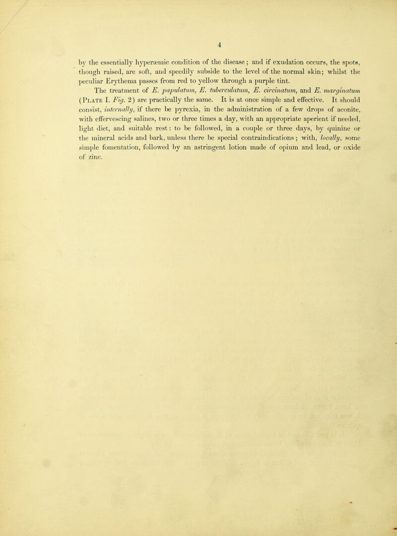 by the essentially hyperaemic condition of the disease ; and if exudation occurs, the spots, though raised, are soft, and speedily subside to the level of the normal skin; whilst the peculiar Erythema passes from red to yellow through a purple tint. The treatment of E. papulatum, E. tuberculatum, E. circinatum, and E. marginatum (Plate I. Fig. 2) are practically the same. It is at once simple and effective. It should consist, internally, if there be pyrexia, in the administration of a few drops of aconite, with effervescing salmes, two or three times a day, with an appropriate aperient if needed, light diet, and suitable rest: to be followed, in a couple or three days, by quinine or the mineral acids and bark, unless there be special contraindications; with, locally, some simple fomentation, followed by an astringent lotion made of opium and lead, or oxide of zinc.
