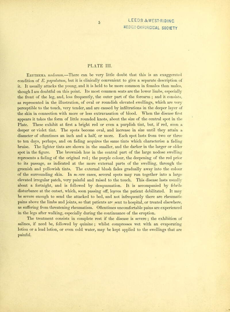 5 WEDICO-CHiRURCICAL SOCIETY PLATE III. Erythema nodosum.—There can be very little doubt that this is an exaggerated condition of E. papulatum, but it is clinically convenient to give a separate description ol' it. It usually attacks the young, and it is held to be more common in females than males, though I am doubtful on this point. Its most common seats are the lower limbs, especially the front of the leg, and, less frequently, the outer part of the forearm ; and it consists, as represented in the illustration, of oval or roundish elevated swellings, which are very perceptible to the touch, very tender, and are caused by infiltrations m the deeper layer of the skin m connection with more or less extravasation of blood. When the disease first appears it takes the form of little rounded knots, about the size of the central spot in the Plate. These exhibit at first a bright red or even a purplish tint, but, if red, soon a deeper or violet tmt. The spots become oval, and increase m size until they attain a diameter of oftentimes an inch and a half, or more. Each spot lasts from two or three to ten days, perhaps, and on fading acquires the same tints which characterise a fading bruise. The lighter tints are shown m the smaller, and the darker m the larger or older spot in the figure. The brownish hue in the central part of the large nodose swelling represents a fading of the original red; the purple colour, the deepening of the red prior to its passage, as indicated at the more external parts of the swelling, through the greenish and yellowish tints. The external blush fades gradually away mto the colour of the surrounding skin. In se /ere cases, several spots may run together into a large elevated irregular patch, very painful and raised to the touch. This disease lasts usually about a fortnight, and is followed by desquamation. It is accompanied by febrile disturbance at the outset, which, soon passing off, leaves the patient debilitated. It may be severe enough to send the attacked to bed, and not infrequently there are rheumatic pains above the limbs and joints, so that patients arr sent to hospital, or treated elsewhere, as sufiermg fi-om threatenmg rheumatism. Oftentimes uncomfortable pains are experienced in the legs after walking, especially during the continuance of the eruption. The treatment consists m complete rest if the disease is severe ; the exhibition of salines, if need be, followed by quuiine ; whilst compresses wet with an evaporating lotion or a lead lotion, or even cold water, may be kept applied to the swellings that are painful.