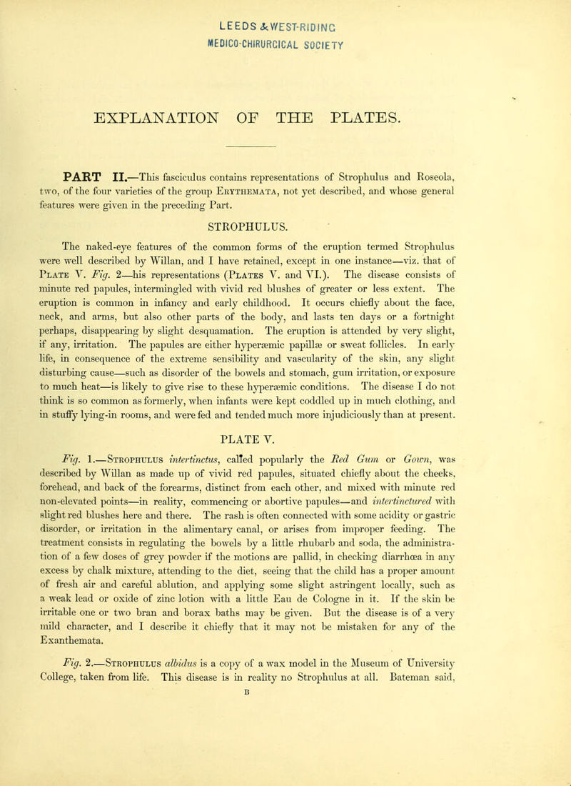 MEDICO-CHIRURGICAL SOCIETY EXPLANATION OF THE PLATES. PART II,—This fasciculus contains representations of Strophulus and Roseola, two, of the four varieties of the group Eeythemata, not yet described, and whose general features were given in the preceding Part. STROPHULUS. The naked-eye features of the common forms of the eruption termed Strophulus were well described by Willan, and I have retained, except in one instance—viz, that of Plate V. Fig. 2—his representations (Plates V. and YL). The disease consists of minute red papules, intermingled with vivid red blushes of greater or less extent. The eruption is common in infancy and early childhood. It occurs chiefly about the face, neck, and arms, but also other parts of the body, and lasts ten days or a fortnight perhaps, disappearing by slight desquamation. The eruption is attended by very slight, if any, irritation. The papules are either hyperaemic papillas or sweat follicles. In early life, in consequence of the extreme sensibility and vascularity of the skin, any slight disturbing cause—such as disorder of the bowels and stomach, gum irritation, or exposure to much heat—is likely to give rise to these hyperiemic conditions. The disease I do not think is so common as formerly, when infants were kept coddled up in much clothing, and in stufiy lying-in rooms, and were fed. and tended much more injudiciously than at present. PLATE Y. Fig. 1,—Steophulus intertinctus, called popularly the Red Gum or Gown, was described by Willan as made up of vivid red papules, situated chiefly about the cheeks, forehead, and back of the forearms, distinct from each other, and mixed with minute red non-elevated points—in reality, commencing or abortive papules—and ijitertinctured with slight red blushes here and there. The rash is often connected with some acidity or gastric disorder, or irritation m the alimentary canal, or arises from improper feeding. The treatment consists in regulating the bowels by a little rhubarb and soda, the administra- tion of a few doses of grey powder if the motions are pallid, in checkmg diarrhoea in any excess by chalk mixture, attendmg to the diet, seeing that the child has a proper amoimt of fresh air and careful ablution, and applying some slight astringent locally, such as a weak lead or oxide of zinc lotion with a little Eau de Cologne in it. If the skm be irritable one or two bran and borax baths may be given. But the disease is of a very mild character, and I describe it chiefly that it may not be mistaken for any of the Exanthemata, Fig. 2,—Strophulus albidus is a copy of a wax model in the Museum of University College, taken from life. This disease is in reality no Strophulus at all, Bateman said, B