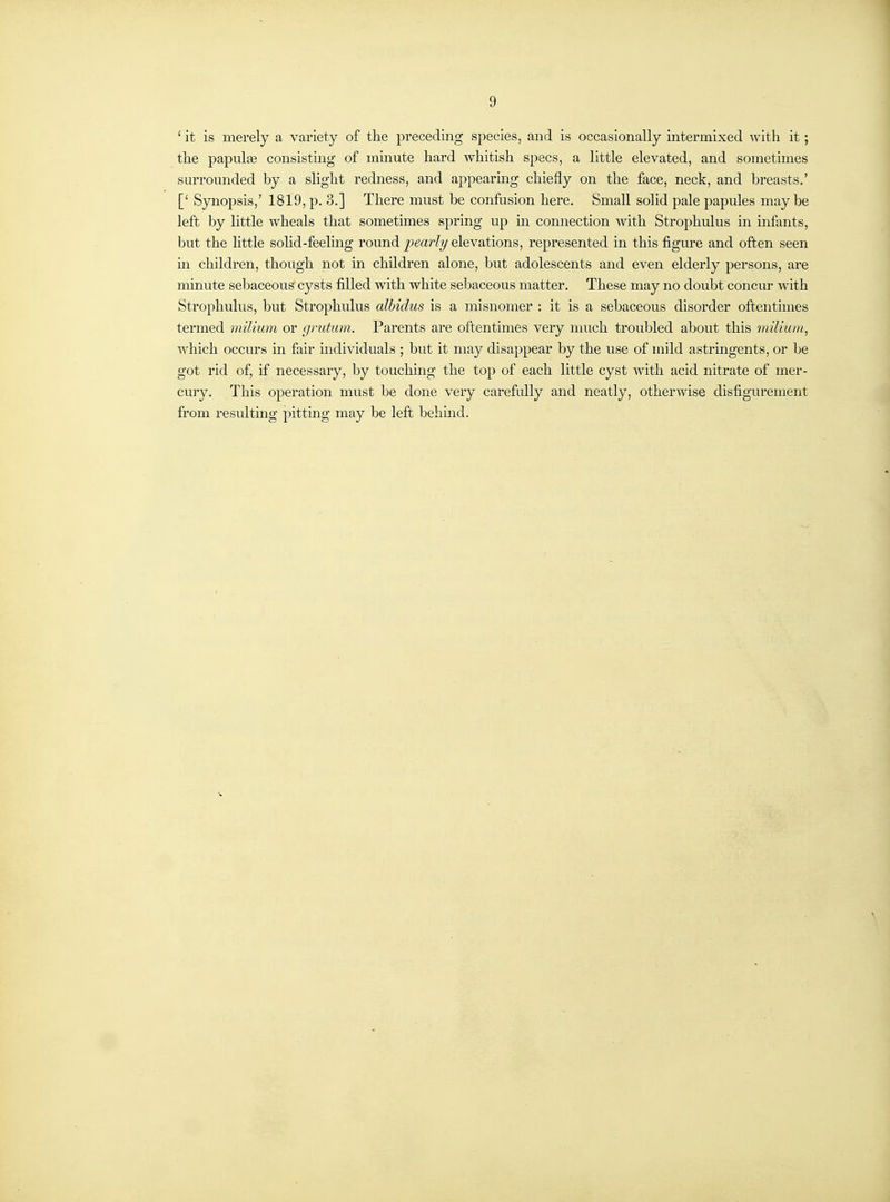 9 ' it is merely a variety of the preceding species, and is occasionally intermixed with it; the papulaa consisting of minute hard whitish specs, a little elevated, and sometimes sm-rounded by a slight redness, and appearmg chiefly on the face, neck, and breasts.' [' S3m.opsis,' 1819, p. 3.] There must be confusion here. Small solid pale papules may be left by little wheals that sometimes spring up m connection with Strophulus in infants, but the little sohd-feeling round pearly elevations, represented in this figure and often seen in children, though not in children alone, but adolescents and even elderly persons, are minute sebaceous cysts filled with white sebaceous matter. These may no doubt concur with Strophulus, but Strophulus alhidus is a misnomer : it is a sebaceous disorder oftentimes termed milium or gnitum. Parents are oftentimes very much troubled about this milium, which occurs in fair mdividuals ; but it may disappear by the use of mild astringents, or be got rid of, if necessary, by touching the top of each little cyst with acid nitrate of mer- cury. This operation must be done very carefully and neatly, otherwise disfigurement from resulting pitting may be left behmd.