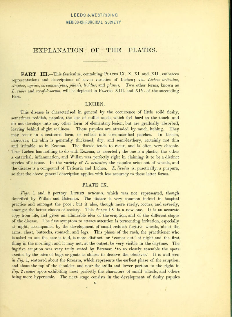 MEDICO-CHIRURCICAL SOCIETY EXPLANATION OF THE PLATES. PART III.—This fasciculus, containing Plates IX. X. XI. and XII., embraces representations and descriptions of seven varieties of Lichen; viz. Lichen urticatus, simplex, agrius, circumscriptus, pilaris, lividus, and planus. Two other forms, known as L. ruber and scrofulosorum^ will be depicted in Plates XIII. and XIV. of the succeeding Part. LICHEN. This disease is characterised in general by the occurrence of little solid fleshy, sometimes reddish, papules, the size of millet seeds, which feel hard to the touch, and do not develope mto any other form of elementary lesion, but are gradually absorbed, leaving behmd slight scaliness. These papules are attended by much itching. They may occur in a scattered form, or collect into circumscribed patches. In Lichen, moreover, the skin is generally thickened, dry, and semi-leathery, certainly not thin and irritable, as in Eczema. The disease tends to recur, and is often very chronic. True Lichen has nothing to do with Eczema, as asserted ; the one is a plastic, the other a catarrhal, mflammation, and Willan was perfectly right in claiming it to be a distinct species of disease. In the variety of L. urticatus, the papules arise out of wheals, and the disease is a compound of Urticaria and Lichen. L. lividus is, practically, a purpura, so that the above general description applies with less accuracy to these latter forms. PLATE IX. Figs. 1 and 2 portray Lichen urticatus, which was not represented, though described, by WUlan and Bateman. The disease is very common indeed in hospital practice and amongst the poor ; but it also, though more rarely, occurs, and severely, amongst the better classes of society. This Plate IX. is a new one. It is an accurate copy from life, and gives an admirable idea of the eruption, and of the different stages of the disease. The first symptom to attract attention is tormenting irritation, especially at night, accompanied by the development of small reddish fugitive wheals, about the arms, chest, buttocks, stomach, and legs. This phase of the rash, the practitioner who is asked to see the case is told, is more distinct, or ' comes out,' at night and the first thing in the morning: and it may not, at the outset, be very visible in the daytime. The fugitive eruption was very truly stated by Bateman ' to so closely resemble the spots excited by the bites of bugs or gnats as almost to deceive the observer.' It is well seen in Fig. 1, scattered about the forearm, which represents the earliest phase of the eruption, and about the top of the shoulder, and near the axilla and lower portion to the right in Fig. 2; some spots exhibiting most perfectly the characters of small wheals, and others being more hypersemic. The next stage consists in the development of fleshy papules c <