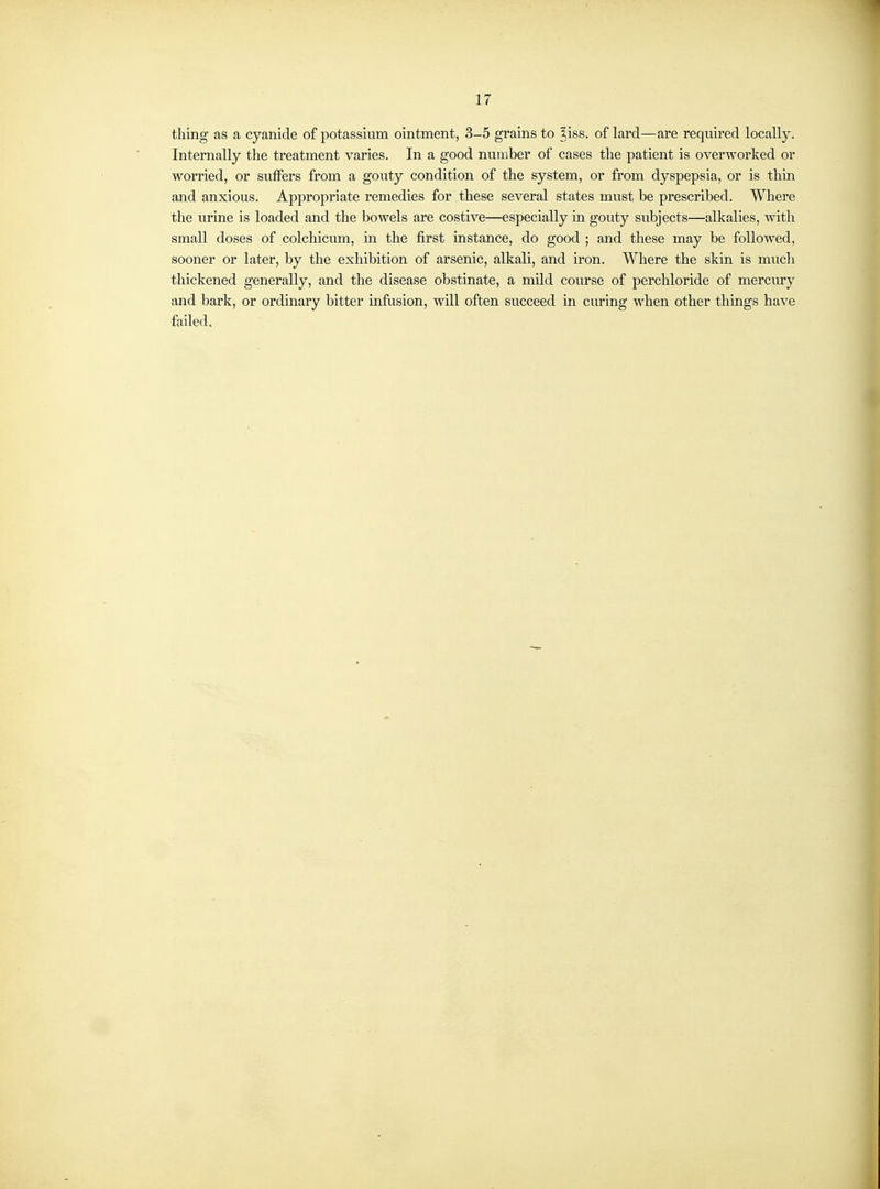 thing as a cyanide of potassium ointment, 3-5 grains to ^iss. of lard—are required locally. Internally the treatment varies. In a good number of cases the patient is overworked or worried, or suffers from a gouty condition of the system, or from dyspepsia, or is thin and anxious. Appropriate remedies for these several states must be prescribed. Where the urine is loaded and the bowels are costive—especially in gouty subjects—alkalies, with small doses of colchicum, in the first instance, do good ; and these may be followed, sooner or later, by the exhibition of arsenic, alkali, and iron. Where the skin is much thickened generally, and the disease obstinate, a mild course of perchloride of mercury and bark, or ordinary bitter infusion, will often succeed in curing when other things have failed.