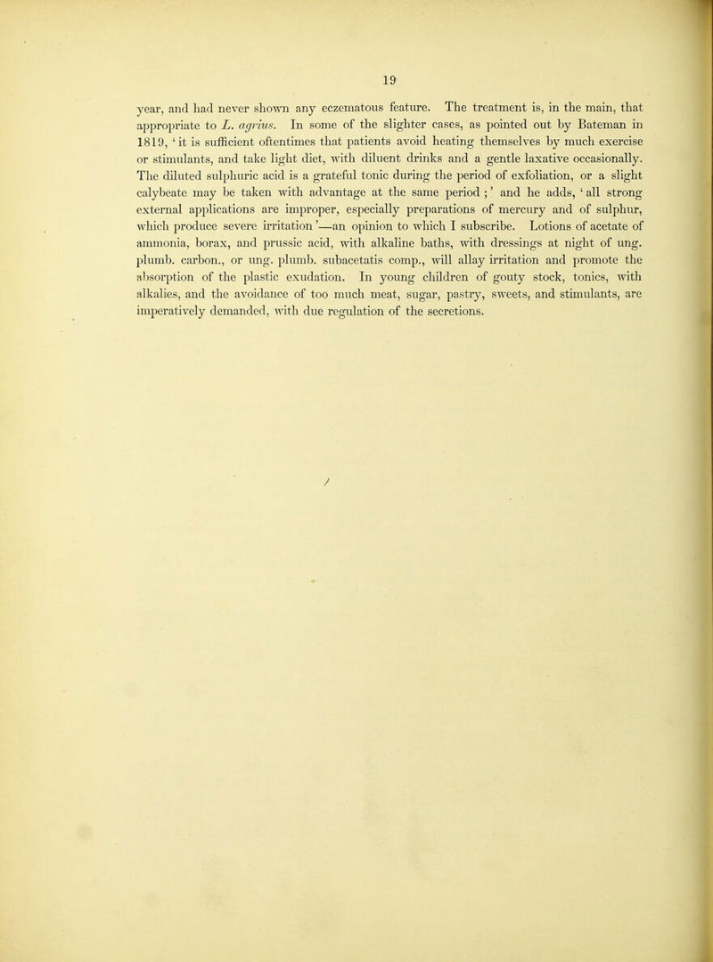 year, and had never shown any eczematous feature. The treatment is, in the main, that appropriate to L. agrius. In some of the slighter cases, as pointed out by Bateman in 1819, 'it is sufficient oftentimes that patients avoid heating themselves by much exercise or stimulants, and take light diet, with diluent drinks and a gentle laxative occasionally. The diluted sulphuric acid is a grateful tonic during the period of exfoliation, or a slight calybeate may be taken with advantage at the same period ;' and he adds, ' all strong external applications are improper, especially preparations of mercury and of sulphur, which produce severe u'ritation'—an opinion to which I subscribe. Lotions of acetate of ammonia, borax, and prussic acid, with alkaline baths, with dressings at night of ung. plumb, carbon., or ung. plumb, subacetatis comp., will allay irritation and promote the al^sorption of the plastic exudation. In young children of gouty stock, tonics, with alkalies, and the avoidance of too much meat, sugar, pastry, sweets, and stimulants, are imperatively demanded, with due regulation of the secretions. /