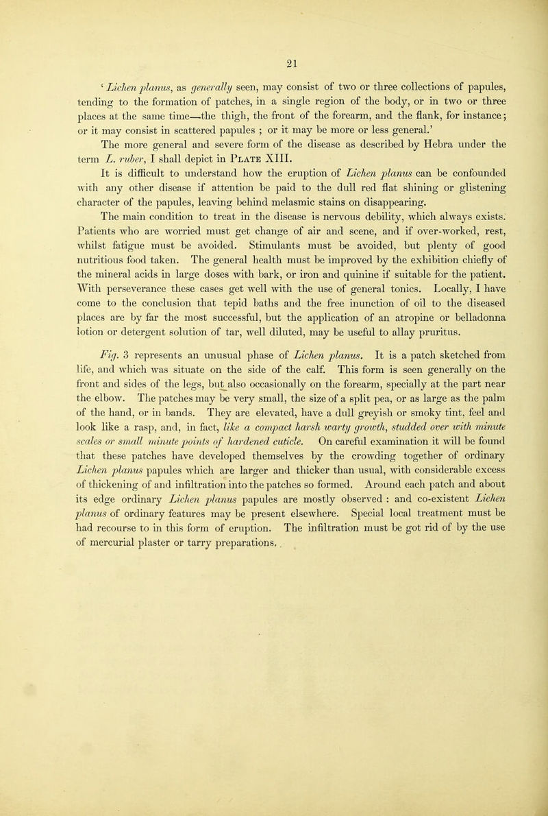 ' Lichen planus, as generally seen, may consist of two or three collections of papules, tending to the formation of patches, in a single region of the body, or in two or three places at the same time—the thigh, the front of the forearm, and the flank, for instance; or it may consist in scattered papules ; or it may be more or less general.' The more general and severe form of the disease as described by Hebra under the term L. 7mber, I shall depict in Plate XIII. It is difficult to understand how the eruption of Lichen planus can be confounded with any other disease if attention be paid to the dull red flat shining or glistening character of the papules, leaving behind melasmic stains on disappearing. The main condition to treat in the disease is nervous debility, which always exists. Patients who are worried must get change of air and scene, and if over-worked, rest, whilst fatigue must be avoided. Stimulants must be avoided, but plenty of good nutritious food taken. The general health must be improved by the exhibition chiefly of the mineral acids m large doses with bark, or iron and quinine if suitable for the patient. With perseverance these cases get well with the use of general tonics. Locally, I have come to the conclusion that tepid baths and the free inunction of oil to the diseased places are by far the most successful, but the application of an atropine or belladonna lotion or detergent solution of tar, well diluted, may be useful to allay pruritus. Fig. 3 represents an unusual phase of Lichen planus. It is a patch sketched from life, and which was situate on the side of the calf. This form is seen generally on the front and sides of the legs, but_also occasionally on the forearm, specially at the part near the elbow. The patches may be very small, the size of a split pea, or as large as the palm of the hand, or in bands. They are elevated, have a dull greyish or smoky tint, feel and look like a rasp, and, in fact, like a compact harsh warty growth, studded over with minute scales or small minute points of hardened cuticle. On careful examination it will be found that these patches have developed themselves by the crowding together of ordinary Lichen planus papules which are larger and thicker than usual, with considerable excess of thickening of and infiltration into the patches so formed. Around each patch and about its edge ordinary Licheri planus papules are mostly observed : and co-existent Lichen planus of ordinary features may be present elsewhere. Special local treatment must be had recourse to in this form of eruption. The infiltration must be got rid of by the use of mercurial plaster or tarry preparations,.