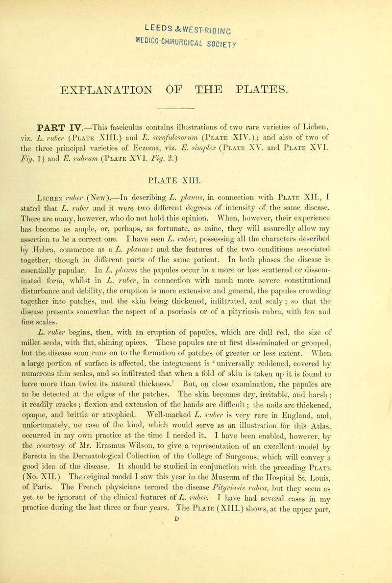 -V'EDICO-CHIRURCICAL SOCIETY EXPLANATION OF THE PLATES. PART IV.—This fasciculus contains illustrations of two rare varieties of Lichen, viz. L. ruber (Plate XIII.) and L. scrofulosorum (Plate XIY.) ; and also of two of the three principal varieties of Eczema, viz. E. simplex (Plate XV. and Plate XYI. Fig. 1) and E. rubrum (Plate XVI. Fig. 2.) PLATE XIII. Lichen ruber (New).—In describing L. j^Imiiis, in connection with Plate XIL, I stated that L. ruber and it were two different degrees of intensity of the same disease. There are many, however, who do not hold this opmion. When, however, their experience has become as ample, or, perhaps, as fortunate, as mine, they will assuredly allow my assertion to be a correct one. I have seen L. ruber, possessing all the characters described b}^ Hebra, commence as a L. planus : and the features of the two conditions associated together, though in different parts of the same patient. In both phases the disease is essentially papular. In L. planus the papules occur m a more or less scattered or dissem- inated form, whilst in L. ruber, in connection with much more severe constitutional disturbance and debility, the eruption is more extensive and general, the papules crowding together into patches, and the skm bemg thickened, infiltrated, and scaly; so that the disease presents somewhat the aspect of a psoriasis or of a pityriasis rubra, with few and fine scales. L. ruber begms, then, with an eruption of papules, which are dull red, the size of millet seeds, with flat, shmmg apices. These papules are at first disseminated or grouped, but the disease soon runs on to the formation of patches of greater or less extent. When a large portion of sm'face is affected, the mtegument is ' universally reddened, covered by numerous thin scales, and so infiltrated that when a fold of skm is taken up it is found to have more than twice its natural thickness.' But, on close exammation, the papules are to be detected at the edges of the patches. The skin becomes dry, irritable, and harsh; it readily cracks ; flexion and extension of the hands are difficult; the nails are thickened, opaque, and brittle or atrophied. Well-marked L. ruber is very rare in England, and, unfortunately, no case of the kmd, which Avould serve as an illustration for this Atlas, occurred in my own practice at the time I needed it. I have been enabled, however, by the courtesy of Mr. Erasmus Wilson, to give a representation of an excellent • model by Baretta in the Dermatological Collection of the College of Surgeons, which will convey a good idea of the disease. It should be studied m conjunction -with the preceding Plate (No. XII.) The origmal model I saw this year m the Museum of the Hospital St. Louis, of Paris. The French physicians termed the disease Pityriasis rubra, but they seem as yet to be ignorant of the cluneal features of L. ruber. I have had several cases in my practice during the last three or four years. The Plate (XIII.) shows, at the upper part, D