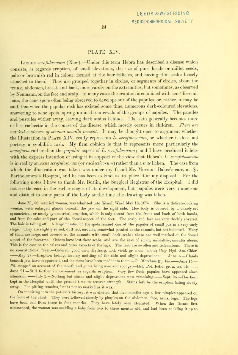 PLATE XIY. Lichen scrofulosorum (New).—Under tliis term Hebra has described a disease which consists, as regards eruption, of small elevations, the size of pins' heads or millet seeds, pale or brownish red m colour, formed at the hair follicles, and having thin scales loosely attached to them'. They are grouped together m circles, or segments of circles, about the trunk, abdomen, breast, and back, more rarely on the extremities, but sometimes, as observed by Neumann, on the face and scalp. In many cases the eruption is combined with acne dissemi- nata, the acne spots often being observed to develope out of the papules, or, rather, it may be said, that when the papular rash has existed some time, numerous dark-coloured elevations, answering to acne spots, sprmg up in the mtervals of the groups of papules. The papules and pustules wither away, leavmg dark stams behind. The skm generally becomes more or less cachectic in the course of the disease, which mostly occurs in children. There are marked evidences of struma usually jyresent. It may be thought open to argument whether the illustration in Plate XIV. really represents L. scrofulosorum^ or whether it does not portray a syphilitic rash. My firm opmion is that it represents more particularly the acneiform rather than the papidar aspect of L. scrofulosorum ; and I have produced it here with the express intention of using it in support of the view that Hebra's L. scrofulosorum is in reality 2csiAcne scrofulosorum {ov cacliecticorum^ rather than a true lichen. The case from which the illustration was taken was under my friend Mr. Morrant Baker's care, at St. Bartholomew's Hospital, and he has been so kind as to place it at my disposal. For the following notes I have to thank Mr. Butlin, the Surgical Registrar of the Hospital. I did not see the case in the earlier stages of its development, but papules were very numerous and distinct in some parts of the body at the time the drawing was taken. Jane M., 30, married woman, was admitted into Sitwell Ward May 13, 1875. She is a delicate-looking woman, with enlarged glands beneath the jaw on the right side. Her body is covered by a closely-set symmetrical, or nearly symmetrical, eruption, which is only absent from the front and back of both hands, and from the soles and part of the dorsal aspect of the feet. The scalp and face are very thickly covered. The hair is falling off. A large number of the spots remind one of the papules of small-pox in a very early stage. They are slightly raised, dull red, circular, somewhat pointed at the summit, but not indented. Many of them are large, and covered at the summit with small dark scabs: these are well marked on the dorsal aspect of the forearms. Others have lost these scabs, and are the seat of small, unhealthy, circular ulcers. This is the case on the calves and outer aspects of the legs. The feet are swollen and oedematous. There is no constitutional fever.—Ordered, good diet; Hydrarg. lod. vii*id. gr. i cm. nocte; Ung. Hyd. Am. Chlor. May 27.—Eruption fading, leaving mottling of the skin and slight depressions. June 4.—Glands beneath jaw have suppurated, and incisions have been made into them.—01. MorrhuEe 5ij. bis. June 15.— Fil. stopped on account of the mouth and gums being sore and spongy.—Hst. Pot. lodid. gr. x. ter. die. June 21.—Still further improvement as regards eruption. Very few fresh papules have appeared since admission. July 2.—Nothing but stains and slight depressions now remaining. Sept. 24.—Has been kept in the Hospital until the present time to recover strength. Stains left by the eruption fading slowly away. The pitting remains, but is not so marked as it was. On inquu-ing into the patient's history, it was elicited that five months ago a few pimples appeared on the front of the chest. They were followed shortly by pimples on the abdomen, face, arms, legs. The legs have been bad from three to four months. They have lately been ulcerated. When the disease first commenced, the woman was suckling a baby from two to three months old, and had been suckling it up to