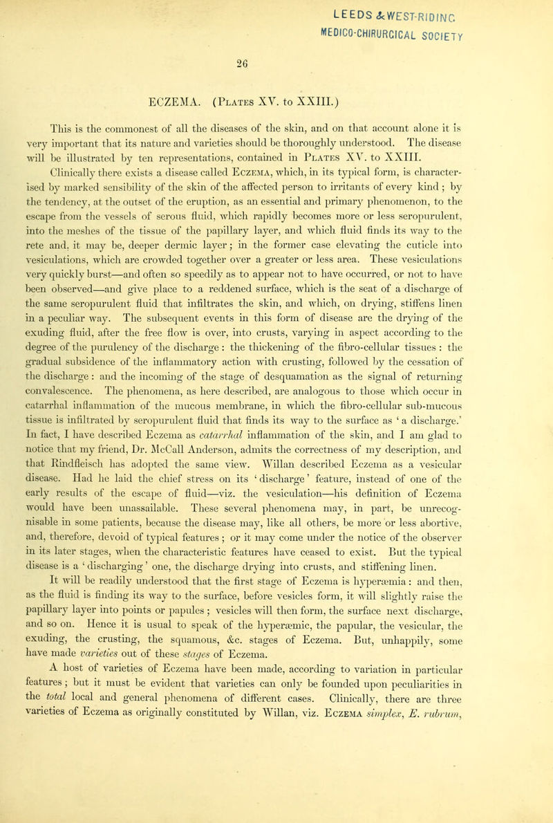 MEDICO-CHIRURCICAL SOCIETY 26 ECZEMA. (Plates XV. to XXIII.) This is the commonest of all the diseases of the skm, and on that account alone it is very important that its nature and varieties should be thoroughly understood. The disease will be illustrated by ten representations, contained in J'lates XV. to XXIII. Clinically there exists a disease called Eczema, vvhich, m its typical form, is character- ised by marked sensibility of the skin of the affected person to irritants of every kmd ; by the tendency, at the outset of the eruption, as an essential and primar}^ phenomenon, to the escape from the vessels of serous fluid, wliich rapidly becomes more or less seropurulent, into the meslies of the tissue of the papillary layer, and which fluid finds its way to the rete and. it may be, deeper dermic layer; in the former case elevating the cuticle into vesiculations, which are crowded together over a greater or less area. Tliese vesiculations very quickly burst—and often so speedily as to appear not to have occurred, or not to have been observed—and give place to a reddened surface, which is the seat of a discharge of the same seropurulent fluid that infiltrates the skm, and which, on drying, stiffens linen in a peculiar way. Tlie subsequent events in this form of disease are the drying of the exuding fluid, after the free flow is over, into crusts, varying in aspect accordmg to the degree of the purulency of the discharge : the thickenhig of the fibro-cellular tissues : the gradual subsidence of the mflammatory action with crustmg, followed by the cessation of the discharge : and the incoming of the stage of desquamation as the signal of returnmg convalescence. The phenomena, as here described, are analogous to those which occur in catarrhal mflammation of the mucous membrane, in which the fibro-cellular sub-mucous tissue is mfiltrated by seropurulent fluid that finds its way to the surface as ' a discharge.' In fact, I have described Eczema as catarrhal mflammation of the skm, and I am glad to notice that my friend. Dr. McCall Anderson, admits the correctness of my description, and that Rmdfleisch has adopted the same view. Willan described Eczema as a vesicular disease. Had he laid the chief stress on its ' discharge' feature, instead of one of the early results of the escape of fluid—viz. the vesiculation—his definition of Eczema would have been unassailable. These several phenomena may, m part, be unrecog- nisable m some patients, because the disease may, like all others, be more or less abortive, and, therefore, devoid of typical features ; or it may come under the notice of the observer in its later stages, when the characteristic features have ceased to exist. But the typical disease is a ' dischargmg' one, the discharge drymg into crusts, and stiffening Imen. It will be readily understood that the first stage of Eczema is h}^eriemia: and then, as the fluid is finding its way to the surface, before vesicles form, it will slightly raise the papillary layer mto points or papules ; vesicles will then form, the surface next discharge, and so on. Hence it is usual to speak of the hypertemic, the papular, the vesicular, the exudmg, the crusting, the squamous, &c. stages of Eczema. But, unhappily, some have made varieties out of these stages of Eczema. A host of varieties of Eczema have been made, according to variation in particular features ; but it must be evident that varieties can only be founded upon peculiarities in the total local and general phenomena of different cases. Clinically, there are three varieties of Eczema as origmally constituted by Willan, viz. Eczema simplex, E. ruhrum,