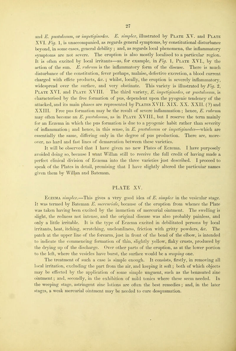 27 and E. pustulosum, or impetiginodes. E. simplex, illustrated by Plate XV. and Plate XVI. Fig. 1, is unaccompanied, as regards general symptoms, by constitutional disturbance beyond, in some cases, general debility ; and, as regards local phenomena, the inflammatory symptoms are not severe. The eruption is also mostly localised to a particular region. It is often excited by local irritants—as, for example, in Fig. 1, Plate XVI., by the action of the sun. E. rubrum is the mflammatory form of the disease. There is much disturbance of the constitution, fever perhaps, malaise, defective excretion, a blood current charged with elfete products, &c. ; whilst, locally, the eruption is severely inflammatory, widespread over the surface, and very obstinate. This variety is illustrated by Fig. 2, Plate XVI. and Plate XVIII. The third variety, E. impetiginodes, or pustulosum, is characterised by the free formation of pus, dependent upon the pyogenic tendency of the attacked, and its mam phases are represented by Plates XVII, XIX, XX. XXII. (?) and XXIII. Free pus formation may be the result of severe inflammation; hence, E. ruhrum may often become an E. pustulosum, as in Plate XVIII., but I reserve the term mainly for an Eczema m which the pus formation is due to a pyogenic habit rather than severity of inflammation; and hence, m this sense, in E. pustidosum or impetiginodes—which are essentially the same, diflfering only m the degree of pus production. There are, more- over, no hard and fast Imes of demarcation between these varieties. It will be observed that I have given no new Plates of Eczema, I have purposely avoided domg so, because I Want Willan still to receive the full credit of having made a perfect clmical division of Eczema into the three varieties just described. I proceed to speak of the Plates m detail, premising that I have slightly altered the particular names given them by Willan and Bateman, PLATE XV. Eczema simplex.—This gives a very good idea of E. simplex in the vesicular stage. It was termed by Bateman E. mercuriale, because of the eruption from whence the Plate was taken having been excited by the inunction of mercurial ointment. The swellmg is slight, the redness not intense, and the origmal disease was also probably painless, and only a little irritable. It is the type of Eczema excited in debilitated persons by local irritants, heat, itching, scratching, uncleanliness, friction with gritty powders, &c. The patch at the upper line of the forearm, just in front of the bend of the elbow, is intended to indicate the commencing formation of thin, slightly yellow, flaky crusts, produced by the drying up of the discharge. Over other parts of the eruption, as at the lower portion to the left, where the vesicles have burst, the surface would be a weeping one. The treatment of such a case is simple enough. It consists, firstly, in removing all local irritation, excluding the part from the air, and keeping it soft; both of which objects may be effected by the application of some simple unguent, such as the benzoated zinc ointment; and, secondly, in the exhibition of mild tonics where these seem needed. In the weepmg stage, astringent zinc lotions are often the best remedies ; and, in the later stages, a weak mercurial ointment may be needed to cure desquamation.