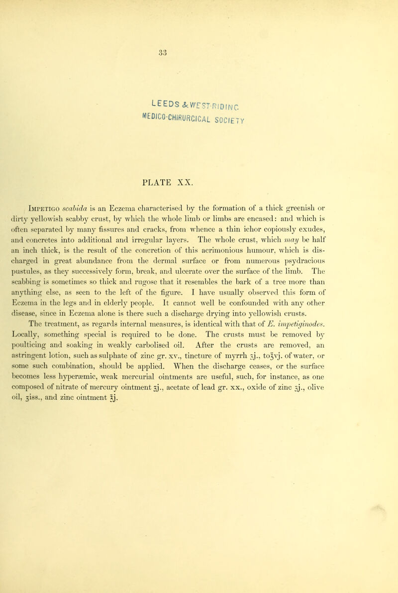 33 LEEDS cScWrST RiDINC MEDICO-CHIRURCICAL SOCIETY PLATE XX. Impetigo scahida is an Eczema characterised by the formation of a thick greenish or dirty yellowish scabby crust, by which the whole limb or limbs are encased: and ■\^dlich is often separated by many fissures and cracks, from whence a thin ichor copiously exudes, and concretes into additional and irregular layers. The Avhole crust, which may be half an inch thick, is the result of the concretion of this acrimonious humour, which is dis- charged in great abundance from the dermal surface or fi'om numerous psydracious pustules, as they successively form, break, and ulcerate over the surface of the limb. The scabbing is sometimes so thick and rugose that it resembles the bark of a tree more than anything else, as seen to the left of the figure. I have usually observed this form of Eczema in the legs and in elderly people. It cannot well be confounded with any other disease, since in Eczema alone is there such a discharge drpng into yellowish crusts. The treatment, as regards internal measures, is identical with that of E. im2:)etiginodes. Locally, something special is required to be done. The crusts must be removed by poulticmg and soaking in weakly carbolised oil. After the crusts are removed, an astringent lotion, such as sulphate of zinc gr. xv., tincture of myrrh 3j., tojvj. of water, or some such combmation, should be applied. When the discharge ceases, or the surface becomes less hypertemic, weak mercurial ointments are useful, such, for instance, as one composed of nitrate of mercury ointment 3j., acetate of lead gr. xx., oxide of zinc 5j., olive oil, 3iss., and zinc ointment