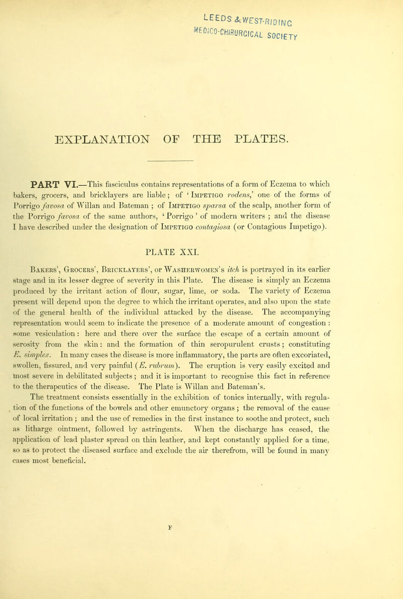 LEEDS <&:V/EST-RiDmc MEOICO-CHIRURGICAL SOCIETY EXPLANATION OF THE PLATES. PART VI.—This fasciculus contains representations of a form of Eczema to which bakers, grocers, and bricklayers are liable; of ' Impetigo rodens^^ one of the forms of Porrigo favosa of Willan and Bateman ; of Impetigo sparsa of the scalp, another form of the Porrigo favosa of the same authors, ' Porrigo ' of modern writers ; and the disease I have described under the designation of Impetigo contagiosa (or Contagious Impetigo). PLATE XXI. Bakers', Geocers', Bricklayers', or Washerwomen's itch is portrayed in its earher stage and in its lesser degree of severity m this Plate. The disease is simply an Eczema produced by the irritant action of flour, sugar, lime, or soda. The variety of Eczema present will depend upon the degree to which the irritant operates, and also upon the state of the general health of the individual attacked by the disease. The accompanying representation would seem to indicate the presence of a moderate amount of congestion : some vesiculation : here and there over the surface the escape of a certain amount of serosity from the skin: and the formation of thin seropurulent crusts; constitutmg E. simplex. In many cases the disease is more inflammatory, the parts are often excoriated, swollen, fissured, and very painful {E. rubnim). The eruption is very easily excited and most severe in debilitated subjects ; and it is miportant to recognise this fact m reference to the therapeutics of the disease. The Plate is Willan and Bateman's. The treatment consists essentially in the exhibition of tonics internally, with regula- tion of the functions of the bowels and other emunctory organs ; the removal of the cause of local irritation ; and the use of remedies in the first instance to soothe and protect, such as litharge ointment, followed by astringents. When the discharge has ceased, the application of lead plaster spread on thin leather, and kept constantly applied for a time, so as to protect the diseased surface and exclude the ail' therefrom, yvill be found in many cases most beneficial. J-