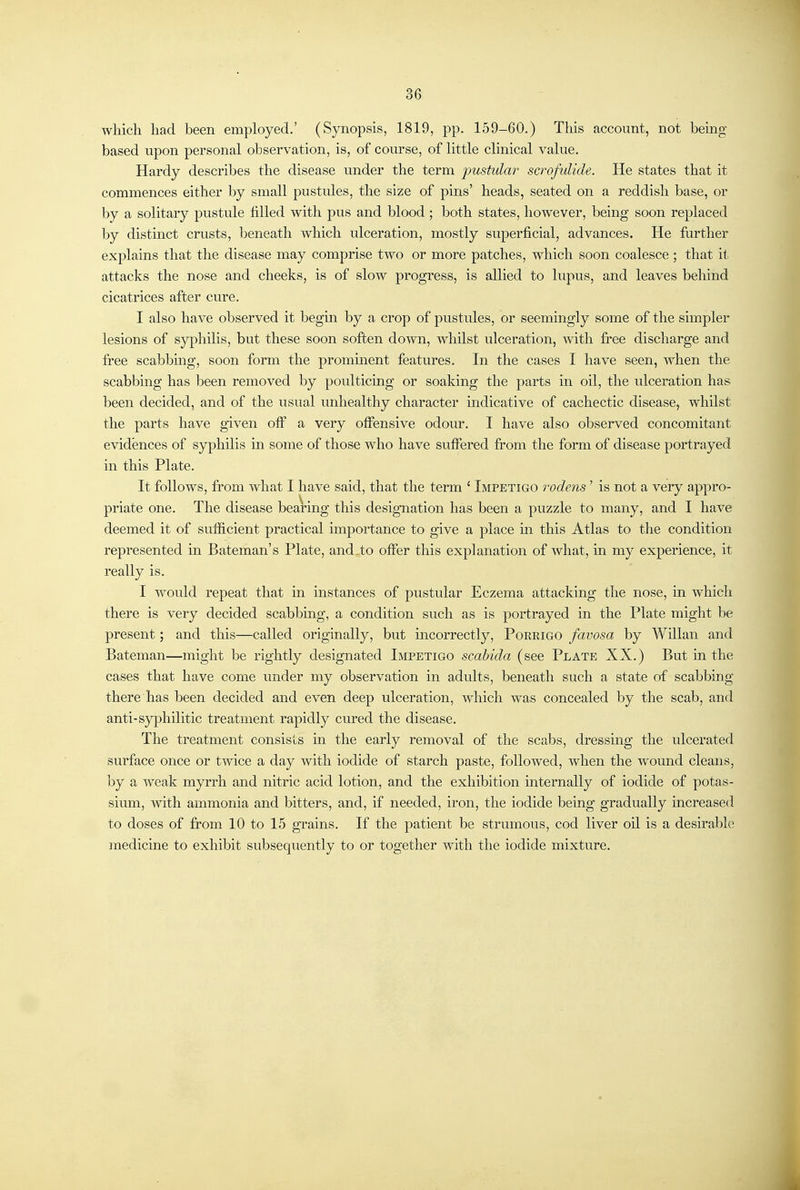 36 which had been employed.' (Synopsis, 1819, pp. 159-60.) This account, not being- based upon personal observation, is, of course, of little clinical value. Hardy describes the disease under the term pustular scrofulide. He states that it commences either by small pustules, the size of pins' heads, seated on a reddish base, or by a solitary pustule filled with pus and blood ; both states, however, being soon replaced by distmct crusts, beneath which ulceration, mostly superficial, advances. He further explains that the disease may comprise two or more patches, which soon coalesce ; that it attacks the nose and cheeks, is of slow progress, is allied to lupus, and leaves behind cicatrices after cure. I also have observed it begm by a crop of pustules, or seemingly some of the simpler lesions of syphilis, but these soon soften down, whilst ulceration, with free discharge and free scabbmg, soon form the promment features. In the cases I have seen, when the scabbmg has been removed by poulticing or soaking the parts in oil, the ulceration has been decided, and of the usual unhealthy character indicative of cachectic disease, whilst the parts have given off a very offensive odour. I have also observed concomitant evidences of syphilis in some of those who have suffered from the form of disease portrayed in this Plate. It follows, from what I have said, that the term ' Impetigo rodens' is not a very appro- priate one. The disease bearing this designation has been a puzzle to many, and I have deemed it of sufficient practical importance to give a place m this Atlas to the condition represented in Bateman's Plate, and to offer this explanation of what, in my experience, it really is. I would repeat that in instances of pustular Eczema attacking the nose, in which there is very decided scabbing, a condition such as is portrayed in the Plate might be present; and this—called originally, but incorrectly, Poeeigo favosa by WHlan and Bateman—might be rightly designated Impetigo scahida (see Plate XX.) But m the cases that have come under my observation in adults, beneath such a state of scabbing there has been decided and even deep ulceration, which was concealed by the scab, and anti-syphilitic treatment rapidly cured the disease. The treatment consists in the early removal of the scabs, dressing the ulcerated surface once or twice a day with iodide of starch paste, followed, when the wound cleans, by a weak myrrh and nitric acid lotion, and the exhibition internally of iodide of potas- sium, with ammonia and bitters, and, if needed, iron, the iodide being gradually increased to doses of from 10 to 15 grains. If the patient be strumous, cod liver oil is a desirable medicine to exhibit subsequently to or together with the iodide mixture.