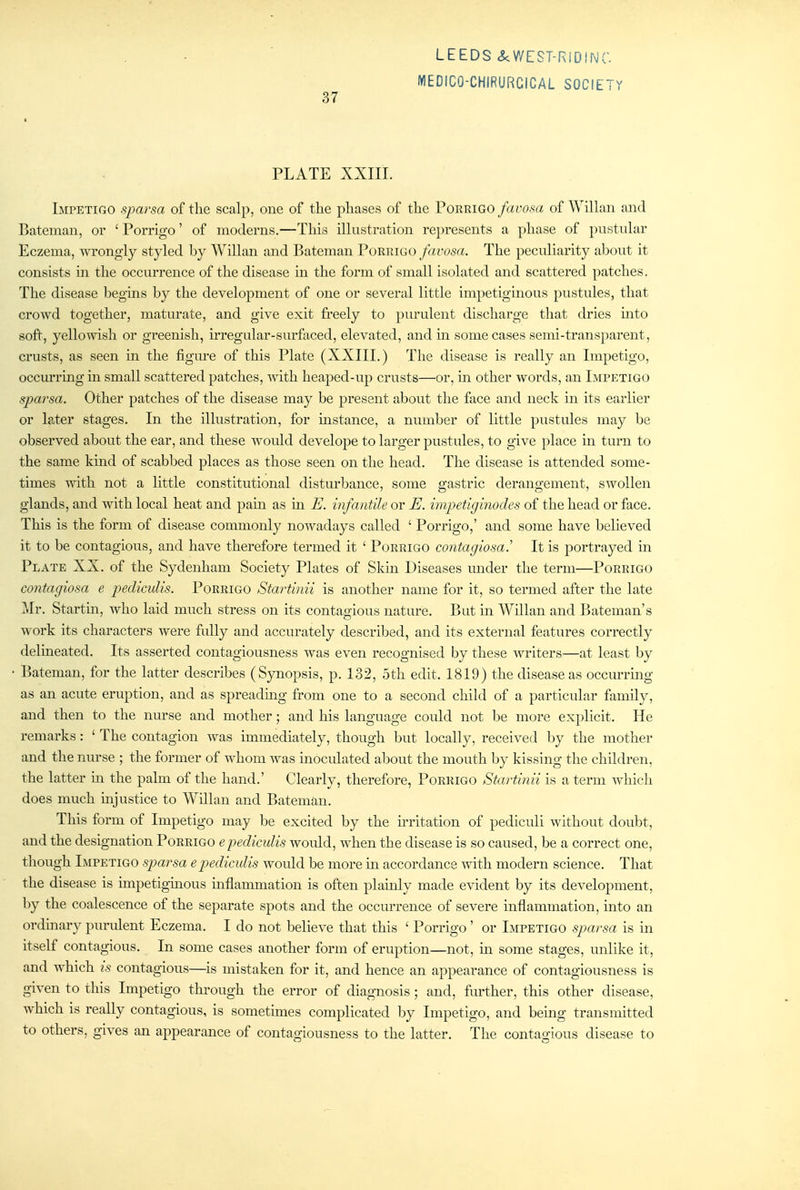 MEDICO-CHIRURCICAL SOCIETY PLATE XXIII. Impetigo sparsa of tlie scalp, one of the phases of the Porrigo favosa of WiUan and Bateman, or ' Porrigo' of moderns.—This ilkistration represents a phase of pustuhir Eczema, wrongly styled by Willan and Bateman Porrigo favosa. The peculiarity about it consists in the occurrence of the disease in the form of small isolated and scattered patches. The disease begins by the development of one or several little impetiginous pustules, that crowd together, maturate, and give exit freely to purulent discharge that dries mto soft, yellowish or greenish, irregular-surfaced, elevated, and in some cases semi-transparent, crusts, as seen in the figure of this Plate (XXIII.) The disease is really an Impetigo, occm-ring in small scattered patches, with heaped-up crusts—or, in other words, an Impetigo sparsa. Other patches of the disease may be present about the face and neck in its earlier or later stages. In the illustration, for instance, a number of little pustules may be observed about the ear, and these would develope to larger pustules, to give place in turn to the same kmd of scabbed places as those seen on the head. The disease is attended some- times with not a little constitutional disturbance, some gastric derangement, swollen glands, and with local heat and pain as in E. infantile or E. impetiginodes of the head or face. This is the form of disease commonly nowadays called ' Porrigo,' and some have beheved it to be contagious, and have therefore termed it ' Porrigo contagiosa.'' It is portrayed m Plate XX. of the Sydenham Society Plates of Skin Diseases under the term—Porrigo contagiosa e pediculis. Porrigo Startinii is another name for it, so termed after the late Mr. Startin, who laid much stress on its contagious nature. But in Willan and Bateman's work its characters were fuUy and accurately described, and its external features correctly delmeated. Its asserted contagiousness was even recognised by these writers—at least by Bateman, for the latter describes (Synopsis, p. 132, 5th edit. 1819) the disease as occm-ring as an acute eruption, and as spreadmg from one to a second child of a particular family, and then to the nurse and mother; and his language could not be more explicit. He remarks: ' The contagion was immediately, though but locally, received by the mother and the nurse ; the former of whom was inoculated about the mouth by kissing the children, the latter in the palm of the hand.' Clearly, therefore, Porrigo Startinii is a term whicli does much mjustice to Willan and Bateman. This form of Impetigo may be excited by the irritation of pediculi without doubt, and the designation Porrigo e pediculis would, when the disease is so caused, be a correct one, though Impetigo sparsa epediculis would be more in accordance with modern science. That the disease is unpetiginous mflammation is often plainly made evident by its development, by the coalescence of the separate spots and the occurrence of severe inflammation, into an ordinary purulent Eczema. I do not believe that this ' Porrigo ' or Impetigo sparsa is in itself contagious. In some cases another form of eruption—not, m some stages, unlike it, and which is contagious—is mistaken for it, and hence an appearance of contagiousness is given to this Impetigo through the error of diagnosis; and, further, this other disease, which is really contagious, is sometimes complicated by Impetigo, and being transmitted to others, gives an appearance of contagiousness to the latter. The contagious disease to