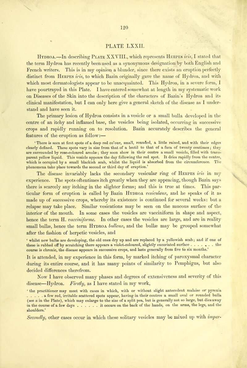 PLATE LXXIL Hydroa.—In describing Plate XXVIII., which represents Herpes iris, I stated that the term Hydroa has recently been used as a synonymous designation by both English and French writers. This is in my opinion a blunder, since there exists an eruption perfectly distinct from Herpes iris, to which Bazin originally gave the name of Hydroa, and with which most dermatologists appear to be unacquainted. This Hydroa, in a severe form, I have pourtrayed in this Plate, I have entered somewhat at length m my systematic work on Diseases of the Skin into the description of the characters of Bazin's Hydroa and its clinical manifestation, but I can only here give a general sketch of the disease as I under- stand and have seen it. The primary lesion of Hydroa consists in a vesicle or a small bulla developed in the centre of an itchy and inflamed base, the vesicles being isolated, occurring in successive crops and rapidly running on to resolution. Bazin accurately describes the general features of the eruption as follow:— ' There is seen at first spots of a deep red co''our, small, rounded, a little raised, and witli their edges clearly defined. These spots vary in size from that of a lentil to that of a fuca of twenty centimes ; they are surrounded by rose-coloured areolce; they soon show in their centre a small vesicle, filled with trans- parent yellow liquid. This vesicle appears the day following the red spot. It dries rapidly from the centre, -which is occupied by a small blackish scab, whilst the liquid is absorbed from the circumference. The phenomena take place towards the second or third day of eruption.' The disease invariably lacks the secondary vesicular ring of Herpes iris in my experience. The spots oftentimes itch greatly when they are appearing, though Bazin says there is scarcely any itching in the slighter forms; and this is true at times. This par- ticular form of eruption is called by Bazin Hydroa vesiculeux^ and he speaks of it as made up of successive crops, whereby its existence is continued for several weeks: but a relapse may take place. Similar vesications may be seen on the mucous surface of the interior of the mouth. In some cases the vesicles are vacciniform in shape and aspect, hence the term H. vacciniforme. In other cases the vesicles are large, and are in reality small bullae, hence the term Hydroa hulleux^ and the buUaB may be grouped somewhat after the fashion of herpetic vesicles, and * whilst new bnlte are developing, the old ones dry up and are replaced by a yellowish scab ; and if one of these is rubbed off by scratching there appears a violet-coloured, slightly excoriated surface ....... the course is chronic, the disease appears in successive crops, and lasts generally from five to six months.' It is attended, in my experience in this form, by marked itching of paroxysmal character during its entire course, and it has many points of similarity to Pemphigus, but also decided ditferences therefrom. Now I have observed many phases and degrees of extensiveness and severity of this disease—Hydroa. Firstly, as I have stated in my work, ' the practitioner may meet with cases in which, with or without slight antecedent malaise or' pyrexia a few red, irritable scattered spots appear, having in their centres a small oval or rounded bulla (see a in the Plate), which may enlarge to tbe size of a split pea, but is generally not so large, but dies away in the course of a few days it occurs on the back of the hands, on the arms, the legs, and the shoulders.' Secondly, other cases occur in which these sohtary vesicles may be mixed up ynth. imper-