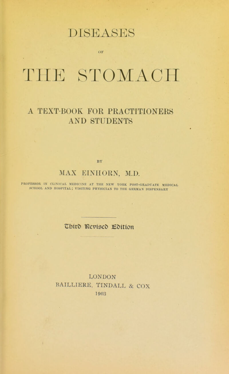 DISEASES OK THE STOMACH A TEXT-BOOK FOR PRACTITIONERS AND STUDENTS » BY MAX EINHORN, M.D. PROFESSOR IN CLINICAL MEDICINE AT THE NEW YORK POST-GRADUATE MEDICAL SCHOOL AND HOSPITAL; VISITING PHYSICIAN TO THE GERMAN DISPENSARY LONDON RAILLIERE, TINDALL & COX i9o;}