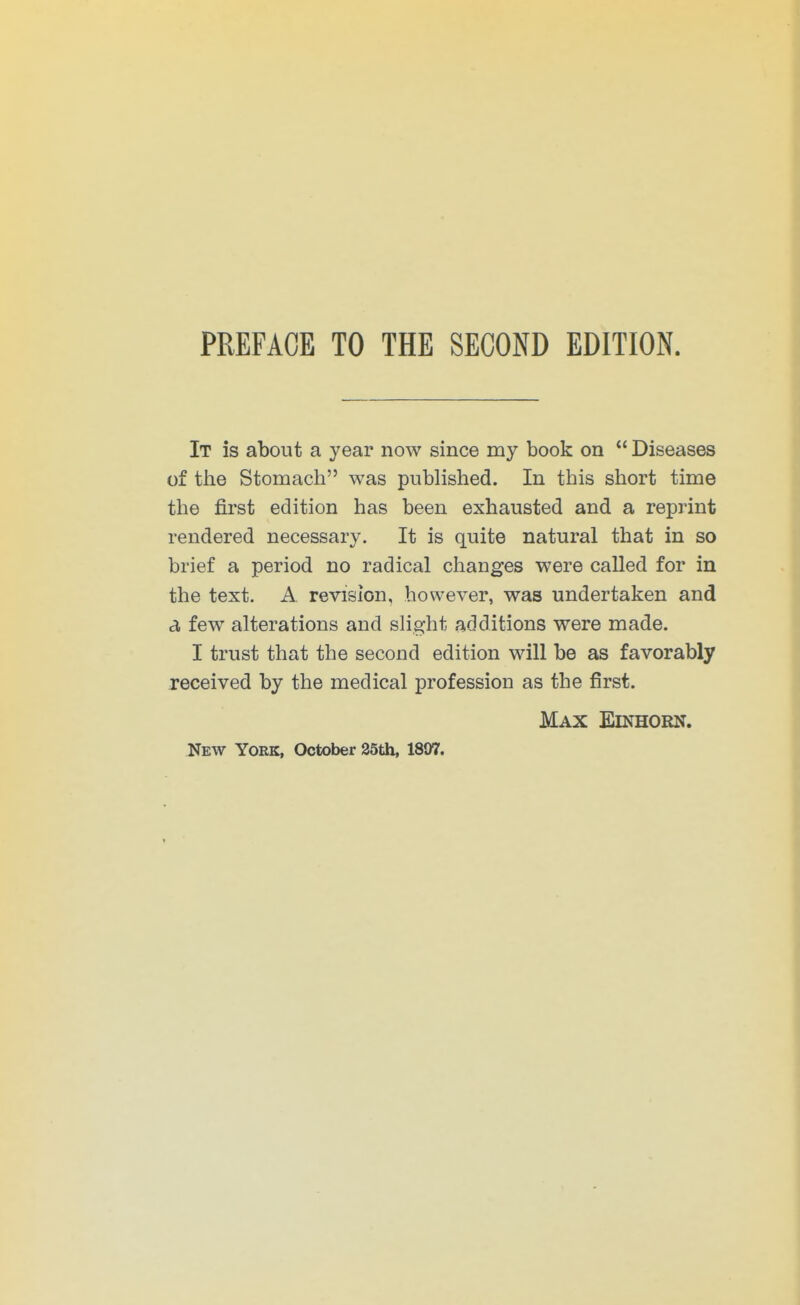 It is about a year now since my book on  Diseases of tlie Stomach was published. In this short time the first edition has been exhausted and a reprint rendered necessary. It is quite natural that in so brief a period no radical changes were called for in the text. A revision, however, was undertaken and a few alterations and slight additions were made. I trust that the second edition will be as favorably received by the medical profession as the first. Max Einhorn.