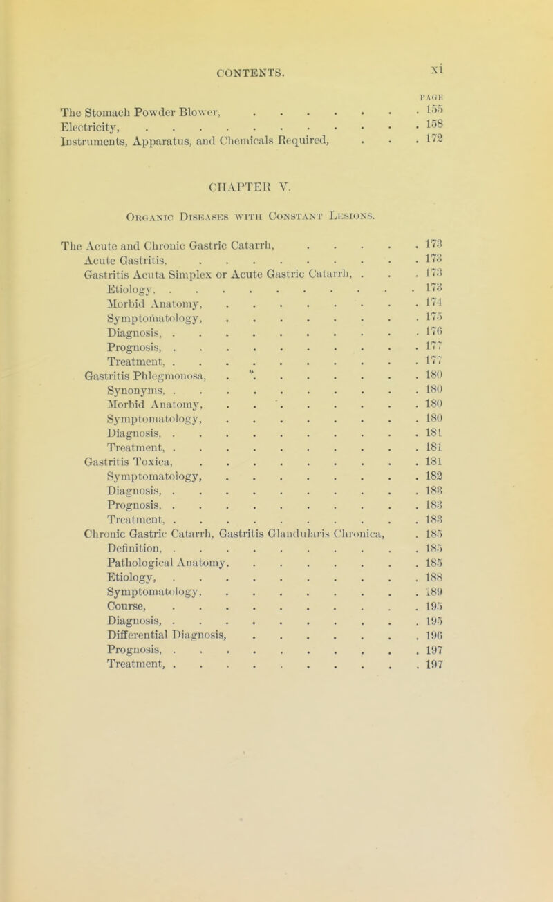 PAOK The Stomach Powder BIowit, 155 Electricity, 158 Instruments, Apparatus, ami Chemicals Required, . . .173 CHAPTER V. OuGANiG Diseases with Constakt Lksions. The Acute and Chronic Gastric Catarrh, 173 Acute Gastritis, 173 Gastritis Acuta Simplex or Acute Gastrie Catiinli, . . .173 Etiology, 173 Morbid Anatomy, 174 Symptoniatology, 175 Diagnosis 17fi Prognosis, 17~ Treatment, 177 Gastritis Phlegmonosa, . If^'* Synonyms, 180 Morbid Anatom}', . . ' 180 Symptomatology, 180 Diagnosis, 181 Treatment, 181 Gastritis Toxica, 181 Symptomatology, 182 Diagnosis, 183 Prognosis 183 Treatment, 183 Chronic Gastric (^atarrh, Gastritis Gliuululai is ('Inonica, . 185 Definition, 185 Pathological Anatomy 185 Etiology, 188 Symptomatology, 189 Course, 195 Diagnosis, 195 Differential Diagnosis, 19G Prognosis, 197 Treatment, 197