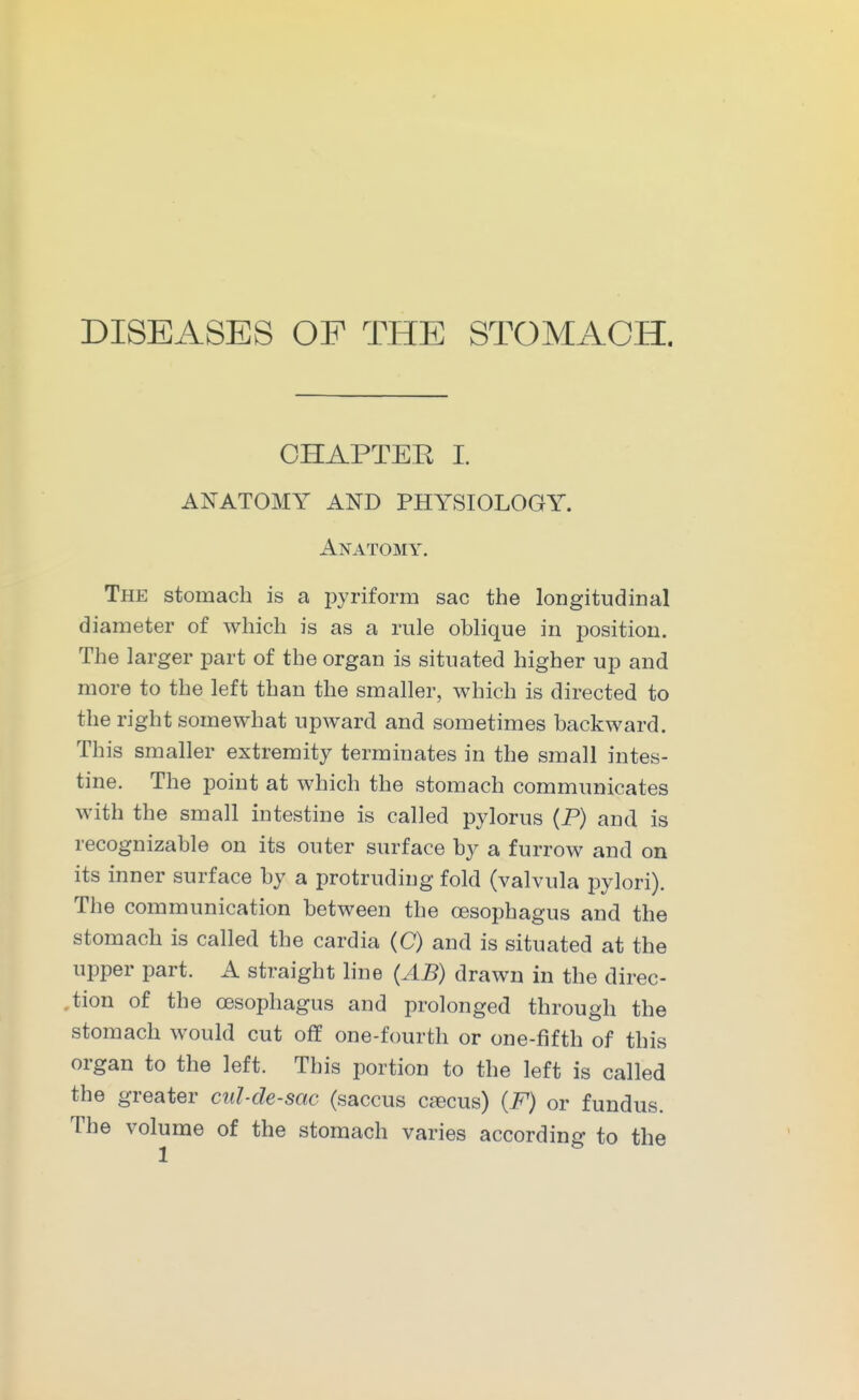 DISEASES OF THE STOMACH. OHAPTEE I. ANATOMY AND PHYSIOLOGY. Anatomy. The stomach is a pyriform sac the longitudinal diameter of which is as a rule oblique in position. The larger part of the organ is situated higher up and more to the left than the smaller, which is directed to the right somewhat upward and sometimes backward. This smaller extremity terminates in the small intes- tine. The point at which the stomach communicates with the small intestine is called pylorus (P) and is recognizable on its outer surface by a furrow and on its inner surface by a protruding fold (valvula pylori). The communication between the oesophagus and the stomach is called the cardia (C) and is situated at the upper part. A straight line (AB) drawn in the direc- tion of the oesophagus and prolonged through the stomach would cut off one-fourth or one-fifth of this organ to the left. This portion to the left is called the greater cul-de-sac (saccus csecus) {F) or fundus. The volume of the stomach varies according to the