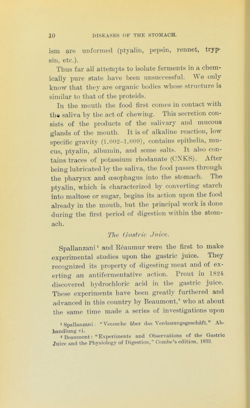 ism are unformed (ptyalin, pepsin, rennet, tryp- sin, etc.). Thus far all attempts to isolate ferments in a chem- ically pure state have been unsuccessful. We only know that they are organic hodies whose structure is similar to that of the proteids. In the mouth the food first comes in contact with th« saliva by the act of chewing. This secretion con- sists of the products of the salivary and mucous glands of the mouth. It is of alkahne reaction, low specific gravity (1.002-1.001)), contains epithelia, mu- cus, ptyalin, albumin, and some salts. It also con- tains traces of potassium rhodanate (CNKS). After being lubricated by the saliva, the food passes through the pharynx and oesophagus into the stomach. The ptyalin, which is characterized by converting starch into maltose or sugar, begins its action upon the food already in the m.outh, but the principal work is done during the first period of digestion within the stom- ach. The Gastric Juice. Spallanzani' and Reaumur were the first to make experimental studies upon the gastric juice. They recognized its property of digesting meat and of ex- erting an antifermentative action. Prout in 1824 discovered hydrochloric acid in the gastric juice. These experiments have been greatly furthered and advanced in this country by Beaumont, who at about the same time made a series of investigations upon 1 Spallanzani : Veisnche iiber das Verdauungsgeschaft, Ab- handlungvi. ^ , ^ . . « Beaumont: Experiments and Observations of the Gastric Juice and the Physiology of Digestion, Combe's edition, 1833.